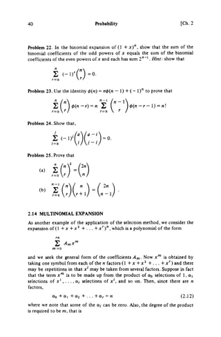 40 Probability [Ch.2
Problem 22. In the binomial expansion of (1 + x ) " , show that the sum of the
binomial coefficients of the odd powers of χ equals the sum of the binomial
coefficients of the even powers of χ and each has sum 2"''. Hint, show that
Problem 23. Use the identity 0(«) = n<^{n - 1) + ( - 1)" to prove that
'n-V
r=or
Problem 24. Show that,
/
Σ ( - ΐ ) ' "
/•=o  ' /
<l>(n-r) = n Σ l ' ) φ(η - r - I) = nl
a - t
= 0.
Problem 25. Prove that
(a) 2j
2n 
n-l)
2.14 MULTINOMIAL EXPANSION
As another example of the application of the selection method, we consider the
expansion of(l + χ + x^ + . . . + x"")", which is a polynomial of the form
Σ
and we seek the general form of the coefficients Am- Now x'" is obtained by
taking one symbol from each of the η factors (1 + χ + x^ + . . . + x^) and there
may be repetitions in that x' may be taken from several factors. Suppose in fact
that the term x"' is to be made up from the product of Oq selections of 1, aj
selections of j r ' , . . ., a, selections of χ', and so on. Then, since there are η
factors.
Qo + a, + 0(2 + . . . + ocr = η (2.12)
where we note that some of the α,· can be zero. Also, the degree of the product
is required to be m, that is
 
