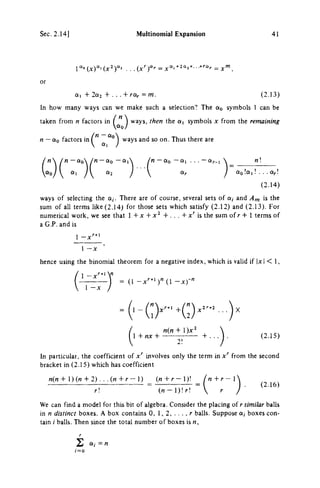 Sec. 2.14) Multinomial Expansion 41
or
a, + 2a2 + . . . + rar=m. (2.13)
In how many ways can we make such a selection? The o q symbols 1 can be
taken from η factors in ^ ways, then the a, symbols χ from the remaining
η — do factors in ^ "^"^ ways and so on. Thus there are
η - α ο  / n - t t o - α ι
«1 «2
Μ - tto - α, . . . - tt;..,  n
OLr / tto la,! . . . a/.
(2.14)
ways of selecting the a,. There are of course, several sets of a, and Am is the
sum of all terms like (2.14) for those sets which satisfy (2.12) and (2.13). For
numerical work, we see that 1 + χ + + . . . + x'^ is the sum of r + 1 terms of
a C P . and is
1 - x ^ * '
1 - X
hence using the binomial theorem for a negative index, which is valid if |x| < 1,
1 - x ^ ^ ' V
1 - x /
= (1 - x ^ * ' ) " ( l - X ) - "
n{n + l)x^
1 + ,ix + + . .
2!
(2.15)
In particular, the coefficient of x'^ involves only the term in x'^ from the second
bracket in (2.15) which has coefficient
«(n + 1)(M + 2) . . . ( « + r - 1 ) _ ( , j + r - l ) !
r " ( « - l ) ! H
n+r-
r
(2.16)
We can find a model for this bit of algebra. Consider the placing of r similar balls
in η distinct boxes. A box contains 0, 1, 2, . . . . r balls. Suppose a, boxes con­
tain i balls. Then since the total number of boxes is M.
Σ α, = «
 