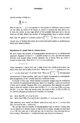 42 Probability [Ch. 2
and the number of balls is r,
1-0
Thus /i!/(ao!«i '· • · OrO corresponds to the number of different ways in which
we can select oto boxes to be empty, a, boxes to contain one ball, and so on.
It does not matter at any stage which of the available balls goes into a box as
these are all alike. Hence the number of distinguishable ways in which r similar
balls may be placed in η distinct boxes is ^ ^ This is not the most
concise way of finding this result, but it does lend itself readily to modifications
which solve allied problems.
Distribution of r similar balls in η distinct boxes
We now obtain the number of distinguishable distributions by a combinatorial
argument. Suppose we have η — 1 parallel strokes in a row, and that the spaces
between and outside these strokes represent the η boxes. Next put down r
crosses in some order. Thus for« = 5, r = 4, we could have
X I X X I | x I
which represents 1 ball in box one, 2 balls in box two, 0 balls in box three, one
ball in box four and 0 balls in box five. There are « + r — 1 symbols in a row,
rt — 1 of one kind and r of another kind. There are ^ distinguisable
permutations of these symbols, each one of which corresponds to a distinguish­
able arrangement of the r similar balls into η different boxes.
Formulae of this type, which depend on positive integers may be verified by
the method of mathematical induction. Since two variables, r and η are involved,
a little care is needed. Suppose P{n, r) is a proposition that depends on η and r
then it does not suffice to show that (a) P{n + 1, r + 1) is true if In, r) is true,
(h)Jl, 1) is true. This will merely prove the result forP(l, ),P(2, 2),P(3,3),
etc. Several adequate procedures are available, for example,
(a) show t h a t / χ ι , r) is true for all Γ,
(b) show that if P(n, r) is true for all r, then P(n + 1, r) is true for all r.
The induction now 'works' as follows: since (a) is true, put w = 1 in (b), then
P{2, r) is true for all r — and so on.
We can also find the number of distinguishable ways in which r similar balls
can be placed in η distinct boxes so that no box is empty, though we must have
r> n.^e first take any η balls and put one in each box, thus ensuring that no
box is empty. This leaves r — n balls and these may be put in η boxes in
 