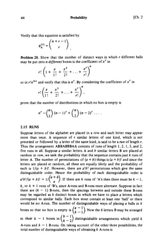 44 Probability [Ch. 2
Verify that this equation is satisfied by
'n+r-'
«r = V r
Problem 28. Show that the number of distinct ways in which r different balls
may be put into η different boxes is the coefficient of in
r 1 + — + — + . . . + —
 1! 2! r
or in r!e"* and verify that this is n". By considering the coefficient of χ*" in
(x x' x'"
 1 ! 2! r ! /
prove that the number of distributions in which no box is empty is
2.15 RUNS
Suppose letters of the alphabet are placed in a row and each letter may appear
more than once. A sequence of r similar letters of one kind, which is not
preceded or followed by a letter of the same kind, is said to be a run of length r.
Thus the arrangement ABBABBBAA consists of runs of length 1,2, 1,3, and 2,
five runs in all. Suppose a similar letters A and b similar letters Β are placed at
random in row, we seek the probability that the sequence contains just k runs of
letter A. The number of permutations of (a + b) things is (a + fc)! and since the
letters are placed at random, all these are equally likely and the probability of
each is l/(a + by.. However, there are ab permutations which give the same
distinguishable order. Hence the probabiUty of each distinguishable order is
abj{a + b) = ^ If there are k runs of 'A*s then there must be — 1,
fc, or λ + 1 runs of 'B's, since A-runs and B-runs must alternate. Suppose in fact
there are {k — I) B-runs, then the spacings between and outside these B-runs
may be regarded as k distinct boxes in which we have to place a letters which
correspond to similar balls. Each box must contain at least one 'ball' or there
would be no A-run. The number of distinguishable ways of placing a balls in k
boxes so that no box is empty is _ J ^. Now the b letters Β may be arranged
in their k — 1 boxes in _ distinguishable arrangements which yield k
A-runs and k — I B-runs. On taking account of the other three possibilities, the
total number of distinguishable ways of obtaining k A-runs is
 