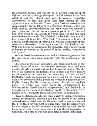 He attempted suicide and was sent to an asylum where he spent
eighteen months. At the age of forty-two he had another attack from
which it took him almost three years to recover completely.
Nevertheless we find him three years later making his first
appearance as an author with “Olney Hymns,” written in conjunction
with a friend. This was followed by a collection of poems, which was
badly received, one critic declaring that “Mr. Cowper was certainly a
good, pious man, but without one spark of poetic fire.” It was not
until 1785 when he was already fifty-four years old and had been
twice declared insane that he published the book that was to make
him famous. It is entitled: “The Task, Tircinium or a Review of
Schools, and the History of John Gilpin.” Cowper is among the poets
who are epoch-makers. “He brought a new spirit into English verse.
With him begins the ‘enthusiasm for humanity,’ that was afterwards
to become so marked in the poetry of Burns, Shelley, Wordsworth
and Byron.”
Keats suffered from consumption and it is interesting to note that
the progress of his disease coincided with the expansion of his
genius.
Chatterton is the most astounding and precocious figure in the
whole history of letters. He was only seventeen years and nine
months old when starvation drove him to commit suicide, “but the
best of his numerous productions, both in prose and verse, require
no allowance to be made for the immaturity of their author.”
Chatterton’s audience has never been a large one for the reason that
with a few exceptions all his poems are written in Fifteenth Century
English. Among the discriminating, however, he holds a very high
place. His genius and tragic death are commemorated by
Wordsworth in “Resolution and Independence,” by Coleridge in “A
Monody on the Death of Chatterton,” by D. G. Rossetti in “Five
English Poets,” and Keats dedicated “Endymion” to his memory.
I have hesitated as to whether I had a right to include Chatterton
among my examples, because I can find no record of his having
suffered from actual disease. On the other hand he was so abnormal
that I feel that I have no right to ignore him. From his earliest years
he was subject to fits of abstraction during which he would sit for
hours in seeming stupor from which it was almost impossible to
wake him. For a time he was even considered deficient in intellect.
 