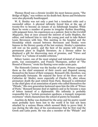 Thomas Hood was a chronic invalid; his most famous poem, “The
Bridge of Sighs,” was written on his death-bed. Byron and Swinburne
were also physically handicapped.
W. E. Henley was not only a poet but a trenchant critic and a
successful editor. A physical infirmity forced him at the age of
twenty-five to become an inmate of an Edinburgh hospital. While
there he wrote a number of poems in irregular rhythm describing,
with poignant force, his experiences as a patient. Sent to the Cornhill
Magazine, they at once aroused the interest of Leslie Stephen, the
editor, and induced him to visit the young poet and to take Robert
Louis Stevenson with him. This meeting in the hospital and the
friendship which ensued between Stevenson and Henley were
famous in the literary gossip of the last century. Henley’s reputation
will rest on his poetry, and the best of his poems will retain a
permanent place in English literature. As a literary editor he
displayed a gift for discovering men of promise, and “Views and
Reviews” is a “volume of notable criticism.”
Sidney Lanier, one of the most original and talented of American
poets, was consumptive, and Francis Thompson, author of “The
Hound of Heaven,” wrote his flaming verse under acute pain.
The Sixteenth Century was the heyday of poets. Princes regarded
them as the chief ornament of their courts and disputed among
themselves the honor of their company. Ronsard’s life, therefore, was
exceptionally fortunate. He enjoyed the favor of the three sons of
Catherine de’ Medici, more especially of Charles IX, after whose
premature death the poet retired from Paris. Ronsard is celebrated
as the chief glory of an association of poets who called themselves the
“Pléiade.” His own generation bestowed upon him the title of “Prince
of Poets.” Ronsard became deaf at eighteen and so he became a man
of letters instead of a diplomatist. His infirmity is probably
responsible for a “certain premature agedness, a tranquil, temperate
sweetness” which characterizes the school of poetry he founded.
Joachim du Bellay was destined for the army and his poetry would
most probably have been lost to the world if he had not been
attacked by a serious illness which seemed likely to prove fatal. It
was during the idle days of his convalescence that he first read the
Greek and Latin poets. He was also a member of the “Pléiade” and
 