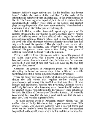 increase Schiller’s eager activity and fan his intellect into keener
flame.” Carlyle also writes of the poet that “in the midst of his
infirmities he persevered with unabated zeal in the great business of
his life. His frame might be impaired, but his spirit retained its fire
unextinguished.” Schiller wrote some of his noblest and greatest
plays during the periods of his most acute suffering. When he died it
was found that all his vital organs were deranged.
Heinrich Heine, another immortal, spent eight years of his
agitated struggling life on what he called “a mattress-grave.” “These
years of suffering seem to have effected what might be called a
spiritual purification of Heine’s nature, and to have brought out all
the good side of his character, whereas adversity in earlier days had
only emphasized his cynicism.” Though crippled and racked with
constant pain, his intellectual and creative powers were no whit
dimmed. His greatest poems were written during these years of
suffering from which he found relief only in death.
Petrarch suffered from epilepsy, and Alfieri, one of the greatest of
the Italian tragic poets, was a martyr to pain. So likewise was
Leopardi, author of some immortal odes; the latter was, furthermore,
deformed. It was said of him that “Pain and Love are the two-fold
poetry of his existence.”
Camoens, the greatest of Portuguese poets, lost his right eye
attempting to board an enemy ship. After a life of incredible
hardship, he died in a public almshouse worn out by disease.
There are hardly any women poets, which is rather curious, as it is
almost the only career that requires neither training nor
paraphernalia, yet among this handful we find four, three of them
being of real importance, namely: Mrs. Browning, Christina Rossetti
and Emily Dickinson. Mrs. Browning was a chronic invalid and wrote
her greatest poems, “Sonnets from the Portuguese,” while actually on
her back. Mr. Edmund Gosse says of Christina Rossetti, “All we really
know about her, save that she was a great saint, was that she was a
great poet.” She was also a great sufferer.
The most curious event of American literary history was the
sudden rise of Emily Dickinson into a posthumous fame. This
strange woman, who shunned publicity with a morbid terror and
never left her “father’s house for any house or town,” nevertheless
bequeathed to the world poems which for life and fire are unexcelled.
 