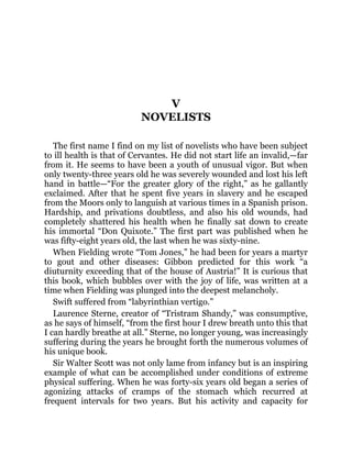 V
NOVELISTS
The first name I find on my list of novelists who have been subject
to ill health is that of Cervantes. He did not start life an invalid,—far
from it. He seems to have been a youth of unusual vigor. But when
only twenty-three years old he was severely wounded and lost his left
hand in battle—“For the greater glory of the right,” as he gallantly
exclaimed. After that he spent five years in slavery and he escaped
from the Moors only to languish at various times in a Spanish prison.
Hardship, and privations doubtless, and also his old wounds, had
completely shattered his health when he finally sat down to create
his immortal “Don Quixote.” The first part was published when he
was fifty-eight years old, the last when he was sixty-nine.
When Fielding wrote “Tom Jones,” he had been for years a martyr
to gout and other diseases: Gibbon predicted for this work “a
diuturnity exceeding that of the house of Austria!” It is curious that
this book, which bubbles over with the joy of life, was written at a
time when Fielding was plunged into the deepest melancholy.
Swift suffered from “labyrinthian vertigo.”
Laurence Sterne, creator of “Tristram Shandy,” was consumptive,
as he says of himself, “from the first hour I drew breath unto this that
I can hardly breathe at all.” Sterne, no longer young, was increasingly
suffering during the years he brought forth the numerous volumes of
his unique book.
Sir Walter Scott was not only lame from infancy but is an inspiring
example of what can be accomplished under conditions of extreme
physical suffering. When he was forty-six years old began a series of
agonizing attacks of cramps of the stomach which recurred at
frequent intervals for two years. But his activity and capacity for
 