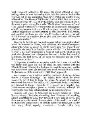 work remained unbroken. He made his initial attempt at play-
writing when he was recovering from this first seizure. Before the
year was out he had completed “Rob Roy.” Within six months it was
followed by “The Heart of Midlothian,” which filled four volumes of
the second series of “Tales of my Landlord,” and has remained one of
the most popular among his novels. “The Bride of Lammermoor” and
“The Legend of Montrose” were dictated to amanuenses, through fits
of suffering so acute that he could not suppress cries of agony. When
Laidlaw begged him to stop dictating he only answered, “Nay, Willie,
only see that the doors are fast. I would fain keep all the cry, as well
as all the wool to ourselves, but to give over work, that can only be
when I am woolen.”
Mme. de La Fayette lost her health a year before her epoch-making
novel, “La Princess de Cléves,” was published. She lived fifteen years
afterwards, “étant de ceux,” as Sainte-Beuve says, “qui traînent leur
miserable vie jusqu’à la dernière goutte d’huile.” “La Princesse de
Cléves” is not only intrinsically a work of real merit, which is still
read with pleasure, but is important because it is the first novel of
sentiment, the first novel, in the sense we moderns use the word,
that was ever written.
Le Sage was a handsome, engaging youth, but it was not until he
was thirty-nine years old that he made his first success with the
“Diable Boiteux.” Already his deafness was rapidly increasing; and he
was sixty-seven years old and had long been completely deaf when
the last volume of the masterpiece, “Gil Blas,” appeared.
Vauvenargues was a soldier until he had both of his legs frozen
during a winter campaign. This injury, from which he never
recovered, forced him to leave the army. An attack of small-pox
completed the ruin of his health, and thenceforth he led a secluded
life devoted to literary pursuits. It is mainly as a novelist that
Vauvenargues occupies a place in French literature, although his
other works were held in high esteem by his contemporaries.
Edmond and Jules de Goncourt are names famous in French
literary history. “Learning something from Flaubert, and teaching
almost everything to Zola, they invented a new kind of novel, and
their works are the result of a new vision of the world.... A novel of
the Goncourts is made up of an infinite number of details, set side by
side, every detail equally prominent.... French critics have
 