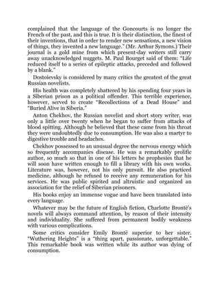 complained that the language of the Goncourts is no longer the
French of the past, and this is true. It is their distinction, the finest of
their inventions, that in order to render new sensations, a new vision
of things, they invented a new language.” (Mr. Arthur Symons.) Their
journal is a gold mine from which present-day writers still carry
away unacknowledged nuggets. M. Paul Bourget said of them: “Life
reduced itself to a series of epileptic attacks, preceded and followed
by a blank.”
Dostoievsky is considered by many critics the greatest of the great
Russian novelists.
His health was completely shattered by his spending four years in
a Siberian prison as a political offender. This terrible experience,
however, served to create “Recollections of a Dead House” and
“Buried Alive in Siberia.”
Anton Chekhov, the Russian novelist and short story writer, was
only a little over twenty when he began to suffer from attacks of
blood spitting. Although he believed that these came from his throat
they were undoubtedly due to consumption. He was also a martyr to
digestive trouble and headaches.
Chekhov possessed to an unusual degree the nervous energy which
so frequently accompanies disease. He was a remarkably prolific
author, so much so that in one of his letters he prophesies that he
will soon have written enough to fill a library with his own works.
Literature was, however, not his only pursuit. He also practiced
medicine, although he refused to receive any remuneration for his
services. He was public spirited and altruistic and organized an
association for the relief of Siberian prisoners.
His books enjoy an immense vogue and have been translated into
every language.
Whatever may be the future of English fiction, Charlotte Brontë’s
novels will always command attention, by reason of their intensity
and individuality. She suffered from permanent bodily weakness
with various complications.
Some critics consider Emily Brontë superior to her sister.
“Wuthering Heights” is a “thing apart, passionate, unforgettable.”
This remarkable book was written while its author was dying of
consumption.
 