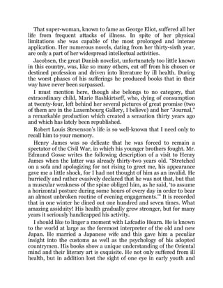 That super-woman, known to fame as George Eliot, suffered all her
life from frequent attacks of illness. In spite of her physical
limitations she was capable of the most prolonged and intense
application. Her numerous novels, dating from her thirty-sixth year,
are only a part of her widespread intellectual activities.
Jacobsen, the great Danish novelist, unfortunately too little known
in this country, was, like so many others, cut off from his chosen or
destined profession and driven into literature by ill health. During
the worst phases of his sufferings he produced books that in their
way have never been surpassed.
I must mention here, though she belongs to no category, that
extraordinary child, Marie Bashkirtseff, who, dying of consumption
at twenty-four, left behind her several pictures of great promise (two
of them are in the Luxembourg Gallery, I believe) and her “Journal,”
a remarkable production which created a sensation thirty years ago
and which has lately been republished.
Robert Louis Stevenson’s life is so well-known that I need only to
recall him to your memory.
Henry James was so delicate that he was forced to remain a
spectator of the Civil War, in which his younger brothers fought. Mr.
Edmund Gosse writes the following description of a visit to Henry
James when the latter was already thirty-two years old. “Stretched
on a sofa and apologizing for not rising to greet me, his appearance
gave me a little shock, for I had not thought of him as an invalid. He
hurriedly and rather evasively declared that he was not that, but that
a muscular weakness of the spine obliged him, as he said, ‘to assume
a horizontal posture during some hours of every day in order to bear
an almost unbroken routine of evening engagements.’” It is recorded
that in one winter he dined out one hundred and seven times. What
amazing assiduity! His health gradually grew stronger, but for many
years it seriously handicapped his activity.
I should like to linger a moment with Lafcadio Hearn. He is known
to the world at large as the foremost interpreter of the old and new
Japan. He married a Japanese wife and this gave him a peculiar
insight into the customs as well as the psychology of his adopted
countrymen. His books show a unique understanding of the Oriental
mind and their literary art is exquisite. He not only suffered from ill
health, but in addition lost the sight of one eye in early youth and
 