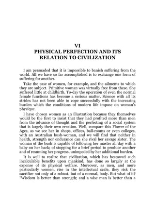 VI
PHYSICAL PERFECTION AND ITS
RELATION TO CIVILIZATION
I am persuaded that it is impossible to banish suffering from the
world. All we have so far accomplished is to exchange one form of
suffering for another.
Take the case of women, for example, and the ailments to which
they are subject. Primitive woman was virtually free from these. She
suffered little at childbirth. To-day the operation of even the normal
female functions has become a serious matter. Science with all its
strides has not been able to cope successfully with the increasing
burden which the conditions of modern life impose on woman’s
physique.
I have chosen women as an illustration because they themselves
would be the first to insist that they had profited more than men
from the advance of thought and the perfecting of a social system
that is largely their own creation. Well, compare this Flower of the
Ages, as we see her in shops, offices, ball-rooms or even colleges,
with an Australian bush-woman, and we will find that neither in
health, strength nor endurance can she rival her savage sister. The
woman of the bush is capable of following her master all day with a
baby on her back; of stopping for a brief period to produce another
and of resuming her progress, unimpeded by her additional burden.
It is well to realize that civilization, which has bestowed such
incalculable benefits upon mankind, has done so largely at the
expense of its physical welfare. Moreover, as men, and more
particularly women, rise in the intellectual scale, they risk the
sacrifice not only of a robust, but of a normal, body. But what of it?
“Wisdom is better than strength; and a wise man is better than a
 