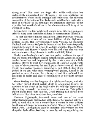 strong man.” Nor must we forget that while civilization has
undoubtedly undermined our physique, it has also abolished the
circumstances which made strength and endurance the supreme
necessities of the battle of life. To be able to follow her male with a
child on her back—to say nothing of the interesting interlude—is not
a quality that would add either to the allurement or efficiency of the
woman of to-day.
Let me here cite four celebrated women who, differing from each
other in every other particular, suffered in common from ill health.
The first in order of time is Madame du Deffand who was for many
years the center of one of the most brilliant of the Eighteenth
Century salons. Her correspondence with Voltaire, La Duchesse
Choiseul and Horace Walpole is immortal and has been frequently
republished. Many of her letters to Voltaire and all of those to Mme.
de Choiseul and Horace Walpole were dictated when she was over
sixty-seven years of age, broken in health and totally blind.
Rachel was the daughter of a poor Jew pedlar, and from the age of
four she roamed the streets singing patriotic songs. A famous singing
teacher heard her and, impressed by the crude power of the little
creature, offered to teach her gratuitously. It is almost unbelievable
to read of the excitement this small, plain Jewess created. She still
lives in hundreds of books and is an integral part of the history of her
period. If we can judge from contemporary praises, Rachel is the
greatest actress of whom there is any record. She suffered from
continual ill health and died of consumption in her thirty-seventh
year.
Grace Darling was the daughter of a lighthouse keeper, and with
her father braved almost certain death in attempting to save the
survivors of the wreck of the Forfarshire. By well-nigh superhuman
efforts they succeeded in rescuing a great number. This gallant
exploit made them both famous. Grace Darling had always been
delicate and died of consumption four years later.
Florence Nightingale, immortal nurse and one of the most
influential women in history, had at the time of her greatest activity a
body so weak that it was a wonder how a woman in such delicate
health was able to perform so much of what Sidney Herbert called “a
man’s work.” During many years of important achievement she was
altogether bed-ridden. Working incessantly, writing, organizing, she
 