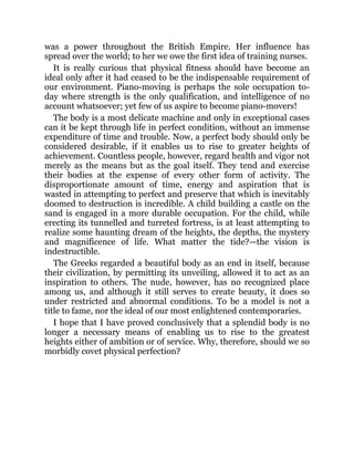 was a power throughout the British Empire. Her influence has
spread over the world; to her we owe the first idea of training nurses.
It is really curious that physical fitness should have become an
ideal only after it had ceased to be the indispensable requirement of
our environment. Piano-moving is perhaps the sole occupation to-
day where strength is the only qualification, and intelligence of no
account whatsoever; yet few of us aspire to become piano-movers!
The body is a most delicate machine and only in exceptional cases
can it be kept through life in perfect condition, without an immense
expenditure of time and trouble. Now, a perfect body should only be
considered desirable, if it enables us to rise to greater heights of
achievement. Countless people, however, regard health and vigor not
merely as the means but as the goal itself. They tend and exercise
their bodies at the expense of every other form of activity. The
disproportionate amount of time, energy and aspiration that is
wasted in attempting to perfect and preserve that which is inevitably
doomed to destruction is incredible. A child building a castle on the
sand is engaged in a more durable occupation. For the child, while
erecting its tunnelled and turreted fortress, is at least attempting to
realize some haunting dream of the heights, the depths, the mystery
and magnificence of life. What matter the tide?—the vision is
indestructible.
The Greeks regarded a beautiful body as an end in itself, because
their civilization, by permitting its unveiling, allowed it to act as an
inspiration to others. The nude, however, has no recognized place
among us, and although it still serves to create beauty, it does so
under restricted and abnormal conditions. To be a model is not a
title to fame, nor the ideal of our most enlightened contemporaries.
I hope that I have proved conclusively that a splendid body is no
longer a necessary means of enabling us to rise to the greatest
heights either of ambition or of service. Why, therefore, should we so
morbidly covet physical perfection?
 