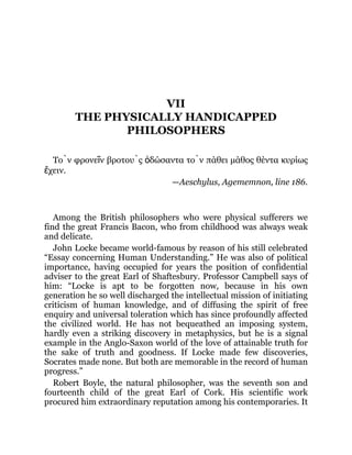 VII
THE PHYSICALLY HANDICAPPED
PHILOSOPHERS
Τὸν φρονεῖν βροτοὺς ὁδώσαντα τὸν πάθει μάθος θέντα κυρίως
ἔχειν.
—Aeschylus, Agememnon, line 186.
Among the British philosophers who were physical sufferers we
find the great Francis Bacon, who from childhood was always weak
and delicate.
John Locke became world-famous by reason of his still celebrated
“Essay concerning Human Understanding.” He was also of political
importance, having occupied for years the position of confidential
adviser to the great Earl of Shaftesbury. Professor Campbell says of
him: “Locke is apt to be forgotten now, because in his own
generation he so well discharged the intellectual mission of initiating
criticism of human knowledge, and of diffusing the spirit of free
enquiry and universal toleration which has since profoundly affected
the civilized world. He has not bequeathed an imposing system,
hardly even a striking discovery in metaphysics, but he is a signal
example in the Anglo-Saxon world of the love of attainable truth for
the sake of truth and goodness. If Locke made few discoveries,
Socrates made none. But both are memorable in the record of human
progress.”
Robert Boyle, the natural philosopher, was the seventh son and
fourteenth child of the great Earl of Cork. His scientific work
procured him extraordinary reputation among his contemporaries. It
 