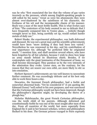was he who “first enunciated the law that the volume of gas varies
inversely as the pressure, which among English-speaking people is
still called by his name.” Great as were his attainments they were
almost over-shadowed by the saintliness of his character, the
liveliness of his wit and the incomparable charm of his manner.
Boyle was a man of the most feeble health. This is what Evelyn says
of him: “The contexture of his body seemed to me so delicate that I
have frequently compared him to Venice glass, ... [which] though
wrought never so fine, being carefully set up, would outlast harder
metals of daily use.”
Robert Hooke, the experimental philosopher, was both deformed
and diseased. He was not a great man and his scientific achievements
would have been “more striking if they had been less varied.”
Nevertheless he was renowned in his day, and his contribution of
real importance for, although “he perfected little he originated
much.” I mention him, and shall mention several others, who have
been forgotten by all but scholars, because I wish to show how large
an army stands behind its illustrious chiefs. Besides, if we
contemplate only the giant luminaries of the firmament of fame, we
shall become discouraged. They paralyze us by the very intensity of
the admiration they evoke. Lesser men, on the contrary, for the
reason that they are nearer our own orbit, are more likely to stir us
into emulation.
Herbert Spencer’s achievements are too well known to necessitate
further comment. He was exceedingly delicate and at his best only
able to work three hours a day.
Descartes, the foremost French philosopher, had a feeble and
somewhat abnormal body. “Yet he considered it” (I am quoting Mr.
Edmund Gosse) “well suited to his own purposes, and was convinced
that the Cartesian philosophy would not have been improved, though
the philosopher’s digestion might, by developing the thews of a
plough-boy.”
Nicholas Malebranche, the great French Cartesian philosopher,
was the tenth child of his parents. Although deformed and
constitutionally feeble he was one of the most sought after men of his
day. From all countries of the world, but more especially from
England (be it said in her honour) scholars, writers and philosophers
flocked to his door. The German princes voyaged to Paris expressly
 