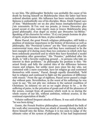 to see him. The philosopher Berkeley was probably the cause of his
death by forcing himself on Malebranche when the latter had been
ordered absolute quiet. His influence has been variously estimated.
Spinoza is undoubtedly one of his disciples. Mons. Emile Faguet says
of him: “Malebranche est un des plus beaux (metaphysiciens) que
j’aie rencontrés. Si l’on veut ma pensée, je trouve Descartes plus
grand savant et plus vaste ésprit; mais je trouve Malebranche plus
grand philosophe, d’un degré au moins que Descartes lui-Même.”
Speaking of his character he writes: “Il n’y eut jamais homme de plus
d’ésprit, ni plus homme de bien, ni plus seduisant.”
Blaise Pascal, the great French religious philosopher, still holds a
position of immense importance in the history of literature as well as
philosophy. His “Provincial Letters” are the “first example of polite
controversial irony since Lucian and they have continued to be the
best example of it during more than two centuries in which style has
been sedulously practised and in which they have furnished a model
to generation after generation.” His “Pensées,” published after his
death, is “still a favorite exploring ground ... to persons who take an
interest in their problems.” In philosophy his position is this: “He
seized firmly and fully the central idea of the difference between
reason and religion, but unlike most men since his day who, not
contented with a mere concordat, have let religion go and contented
themselves with reason,” Pascal, though equally dissatisfied, “held
fast to religion and continued to fight out the questions of difference
with reason.” From the age of eighteen, Pascal never passed a single
day without pain. Nevertheless, in the worst of his sufferings he was
wont to say: “Do not pity me; sickness is the natural condition of
Christians. In sickness we are as we ought always to be ... in the
suffering of pains, in the privation of goods and of all the pleasures of
the senses, exempt from all passions which work in us during the
whole course of our life, without ambition, without avarice, in the
continual expectation of death.”
Voltaire suffered frequent attacks of illness. It was said of him that
“he was born dying.”
Comte, the French Positive philosopher, accomplished the bulk of
his work after recovering from an attack of insanity during which he
threw himself into the Seine. Perhaps it is too soon to judge of the
ultimate value of his system of philosophy. It has had impassioned
 