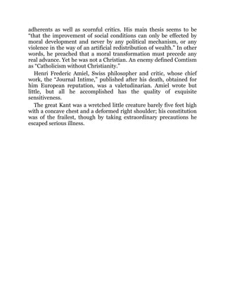 adherents as well as scornful critics. His main thesis seems to be
“that the improvement of social conditions can only be effected by
moral development and never by any political mechanism, or any
violence in the way of an artificial redistribution of wealth.” In other
words, he preached that a moral transformation must precede any
real advance. Yet he was not a Christian. An enemy defined Comtism
as “Catholicism without Christianity.”
Henri Frederic Amiel, Swiss philosopher and critic, whose chief
work, the “Journal Intime,” published after his death, obtained for
him European reputation, was a valetudinarian. Amiel wrote but
little, but all he accomplished has the quality of exquisite
sensitiveness.
The great Kant was a wretched little creature barely five feet high
with a concave chest and a deformed right shoulder; his constitution
was of the frailest, though by taking extraordinary precautions he
escaped serious illness.
 