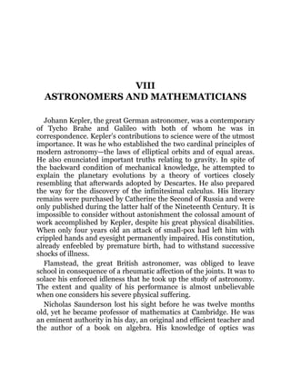 VIII
ASTRONOMERS AND MATHEMATICIANS
Johann Kepler, the great German astronomer, was a contemporary
of Tycho Brahe and Galileo with both of whom he was in
correspondence. Kepler’s contributions to science were of the utmost
importance. It was he who established the two cardinal principles of
modern astronomy—the laws of elliptical orbits and of equal areas.
He also enunciated important truths relating to gravity. In spite of
the backward condition of mechanical knowledge, he attempted to
explain the planetary evolutions by a theory of vortices closely
resembling that afterwards adopted by Descartes. He also prepared
the way for the discovery of the infinitesimal calculus. His literary
remains were purchased by Catherine the Second of Russia and were
only published during the latter half of the Nineteenth Century. It is
impossible to consider without astonishment the colossal amount of
work accomplished by Kepler, despite his great physical disabilities.
When only four years old an attack of small-pox had left him with
crippled hands and eyesight permanently impaired. His constitution,
already enfeebled by premature birth, had to withstand successive
shocks of illness.
Flamstead, the great British astronomer, was obliged to leave
school in consequence of a rheumatic affection of the joints. It was to
solace his enforced idleness that he took up the study of astronomy.
The extent and quality of his performance is almost unbelievable
when one considers his severe physical suffering.
Nicholas Saunderson lost his sight before he was twelve months
old, yet he became professor of mathematics at Cambridge. He was
an eminent authority in his day, an original and efficient teacher and
the author of a book on algebra. His knowledge of optics was
 
