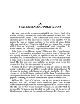 IX
STATESMEN AND POLITICIANS
We now come to the statesmen and politicians. Robert Cecil, first
Earl of Salisbury, Secretary of State under Queen Elizabeth and Lord
Treasurer under James I, was a statesman who all his life wielded
immense power to the undoubted benefit of his country. Yet in
person he was in strange contrast to his rivals at court, being
deformed and sickly. Elizabeth styled him her pigmy; his enemies
vilified him as “wry-neck,” “crooked-back” and “splay-foot.” In
Bacon’s essay “Of Deformity” he paints his cousin to the life.
John Somers, Lord Keeper under William and Mary, “was in some
respects” (I am quoting Macaulay) “the greatest man of his age. He
was equally eminent as a jurist, as a politician and as a writer.... His
humanity was the more remarkable because he received from nature
a body such as is generally found united to a peevish and irritable
mind. His life was one long malady; his nerves were weak; his
complexion livid; his face prematurely wrinkled.”
William III, I have already mentioned, and now comes a name to
conjure with, the great Lord Clive, founder of the British Empire. At
eighteen he went out to India and shortly afterwards the effect of the
climate on his health began to show itself in those fits of depression
during one of which he ended his life. We see in his end the result of
physical suffering, of chronic disease which opium failed to abate.
William Pitt, Earl of Chatham, one of the greatest statesmen
England ever had, suffered from hereditary gout. The attacks
continued from boyhood with increasing intensity to the close of his
life. He was for two years mentally unbalanced, yet after that he
returned to Parliament and directed for eight years all the power of
his eloquence in favor of the American Colonies. Dr. Johnson said:
 