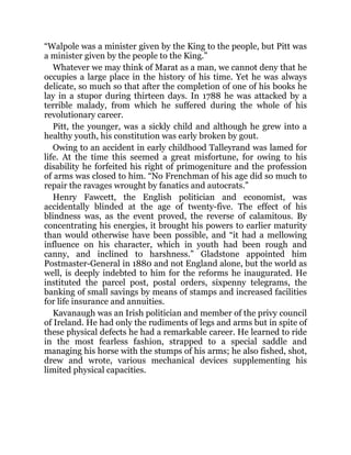 “Walpole was a minister given by the King to the people, but Pitt was
a minister given by the people to the King.”
Whatever we may think of Marat as a man, we cannot deny that he
occupies a large place in the history of his time. Yet he was always
delicate, so much so that after the completion of one of his books he
lay in a stupor during thirteen days. In 1788 he was attacked by a
terrible malady, from which he suffered during the whole of his
revolutionary career.
Pitt, the younger, was a sickly child and although he grew into a
healthy youth, his constitution was early broken by gout.
Owing to an accident in early childhood Talleyrand was lamed for
life. At the time this seemed a great misfortune, for owing to his
disability he forfeited his right of primogeniture and the profession
of arms was closed to him. “No Frenchman of his age did so much to
repair the ravages wrought by fanatics and autocrats.”
Henry Fawcett, the English politician and economist, was
accidentally blinded at the age of twenty-five. The effect of his
blindness was, as the event proved, the reverse of calamitous. By
concentrating his energies, it brought his powers to earlier maturity
than would otherwise have been possible, and “it had a mellowing
influence on his character, which in youth had been rough and
canny, and inclined to harshness.” Gladstone appointed him
Postmaster-General in 1880 and not England alone, but the world as
well, is deeply indebted to him for the reforms he inaugurated. He
instituted the parcel post, postal orders, sixpenny telegrams, the
banking of small savings by means of stamps and increased facilities
for life insurance and annuities.
Kavanaugh was an Irish politician and member of the privy council
of Ireland. He had only the rudiments of legs and arms but in spite of
these physical defects he had a remarkable career. He learned to ride
in the most fearless fashion, strapped to a special saddle and
managing his horse with the stumps of his arms; he also fished, shot,
drew and wrote, various mechanical devices supplementing his
limited physical capacities.
 