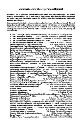 Mathematics, Statistics, Operations Research
Mathematics and its applications are now awe-inspiring in their scope, variety and depth. There is rapid
growth in pure mathematics and its applications to the traditional fields of physical science, engineering
and statistics, and areas of application are emerging in biology and ecology in which users of mathematics
assimilate new technology.
Clear, concise and authoritative texts are greatly needed and our books will endeavour to supply this need.
Comprehensive and flexible works surveying recent research will introduce new areas and up-to-date
mathematical methods. Undergraduate texts on established topics will stimulate student interest by
including relevant applications. We aim to render a valuable service to all who learn, teach, develop and
use mathematics.
ICTMA 7 Teaching & Learning Mathematical ModeDing S.K. Houston et al. University of Ulster
ICTMA 8 Mathematical ModelUng Eds: P. Galbraith et al, University of Queensland, Brisbane
ICTMA 9 Modelling and Mathematics Education J F. Mathos et ai University of Lisbon, Portugal
ICTMA 10 Mathematical Modelling in Education and Culture S.K. Houston et al
ICTMA 11 Mathematical ModelUng: A Way ofLife S J. Lamon, W A. Parker, S.K. Houston
Calculus: Introduction to Theory and Applications R.M. Johnson, University of Paisley
Control and Optimal Control Theories with Applications D.N. Burghes & A. Graham
Cultural Diversity in Mathematics (Education) Εώ: A Ahmed et al. University College, Chichcstw
Decision and Discrete Mathematics The Spode Group with Ian Hardwick, Tniro School, Cornwall
Delta Functions: Introduction to Generalised Functions R.F. Hoskins, De Montfort University
Digital Signal Processing J.M. Blackledge & M.J. Turner, De Montfort University, Leicester
Electrical Engineering Mathematics R. Clarke. Imperial College, London University
Engineering Mathematics J S Beny, Ε Graham, T.J Ρ Waikins, Plymouth University
Engineering Mathematics Fundamentals H. Grettcn & N. Challis, Sheffield Hallam University
Experimental Design Techniques in Statistical Practice W P. Gardmer & Gettinby
Fluid Dynamics: Theory and Computation S.G Sajjadi, John C Stennis Space Centre, Mississippi
Fractal Geometry J M. Blackledge, De Montfort University, Leicester
Fundamentals of University Mathematics, 2** Edition C McGregor et al. University ofGlasgow
Game Theory: Mathematical Models of Conflict A.J. Jones, University College of Wales, Cardiff
Generalised Functions: Standard & Non-Standard Theories R F Hoskins & J S Pinto
Geometric Computations with interval and New Robust Methods H. Ratschek £ J Rokne
Geometry of Navigation R. Williams, Master Mariner, Liverpool Pott Maritime Centre
Geometry ofSpatial Forms, 2^ Edition PC Gasson, Imperial College, London
Geometry with Trigonometry P.D Bany, National University of heland. Code
Image Processing II: Methods, Algorithms, Applications J.M. Blackledge & M.J Turner
Image Processing III: Mathematical Methods, Algorithms and Applications J.M. BUckledge et al
Infinitesimal Methods of Mathematical Analysis J.Sousa Pinto, University of Aveiro, Portugal
Linear Differential and Difference Equations R.M. Johnson, University of Paisley
Manifold Theory D Martin, University of Glasgow
Mathematical Analysis and Proof D S G Stirling, University of Reading
Mathematical Kaleidoscope B. Conolly & S Vajda
Mathematical Methods for Mathematicians, Physical Scientists and Engineers J. Dunning-Davies
Mathematics: A Second Start, 2"* Edhion S Page, J. Beuy, H. Hampson
Mathematics for Earth Sciences P. Shaikey, University of Portsmouth
Mathematics Teaching Practice J H. Mason, The Open University, Milton Keynes
Measure Theory and Integration, 2"* Edition de Barra, Royal HoUowny College, London University
Networks and Graphs: Techniques and CompuUtional Methods D.K. Smith, University of Exeter
Ordinary Differential Equations and Applications Weiglhofer & Lindsay, University of Glasgow
Probability and Random Variables G.P. Beaumont, Royal Holloway College, London Umversity
RheologicalTechniques,3""Edition R.W Whorlow,N.E Hudson,HA Barnes
Statistical Mechanics: An Introduction D.H. Trevena, University ofAberyst>^'yth
Stochastic Differential Equations and Applications X Mao, University of Strathclyde
Surface Topology PA Firby & C.F. Gardiner, University of Exeter
Wind Over Waves: Forecasting, Applications bstitute of Mathematics Conference Proceedings
 
