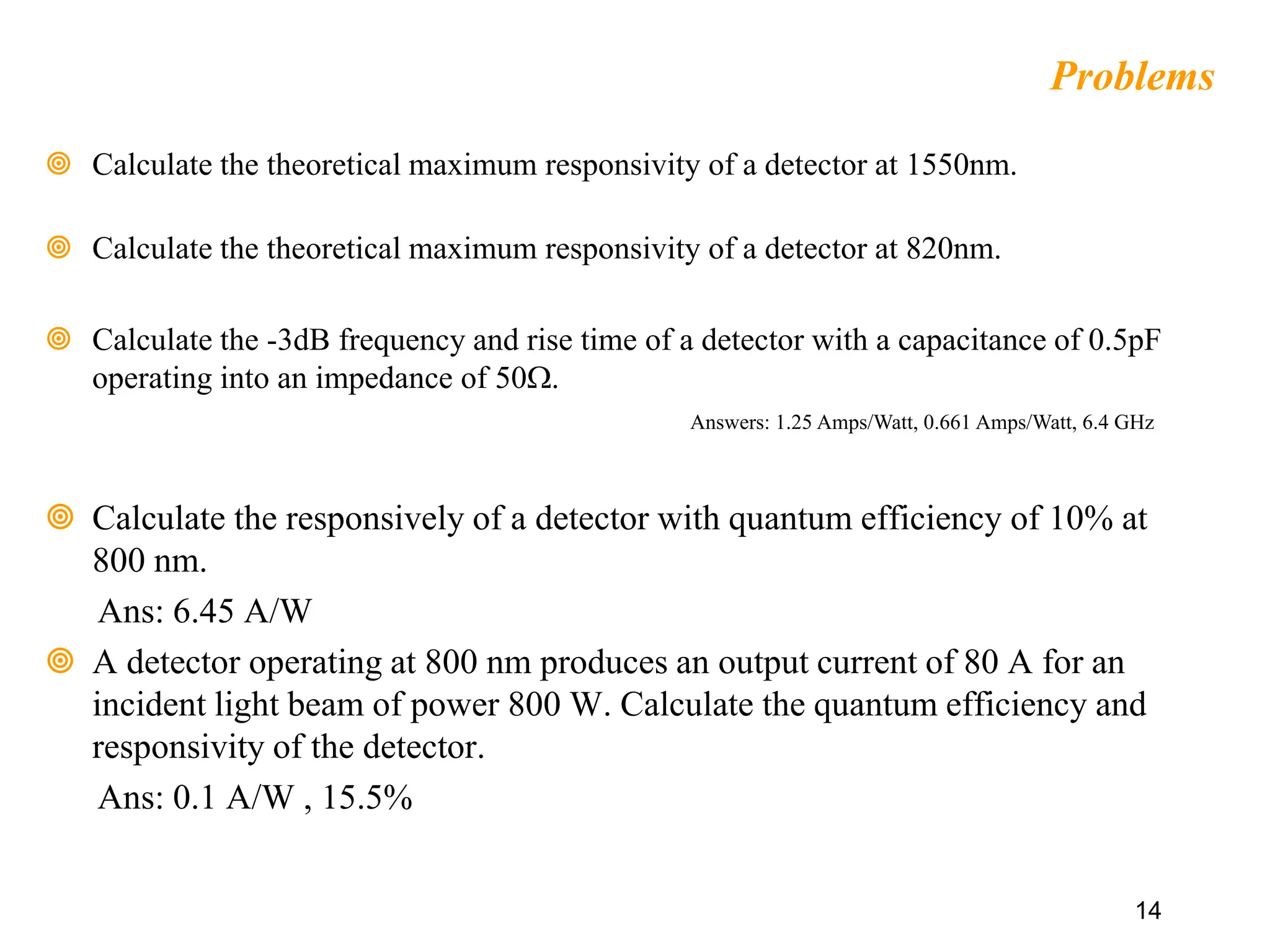 14
Problems
 Calculate the theoretical maximum responsivity of a detector at 1550nm.
 Calculate the theoretical maximum responsivity of a detector at 820nm.
 Calculate the -3dB frequency and rise time of a detector with a capacitance of 0.5pF
operating into an impedance of 50W.
 Calculate the responsively of a detector with quantum efficiency of 10% at
800 nm.
Ans: 6.45 A/W
 A detector operating at 800 nm produces an output current of 80 A for an
incident light beam of power 800 W. Calculate the quantum efficiency and
responsivity of the detector.
Ans: 0.1 A/W , 15.5%
Answers: 1.25 Amps/Watt, 0.661 Amps/Watt, 6.4 GHz
 