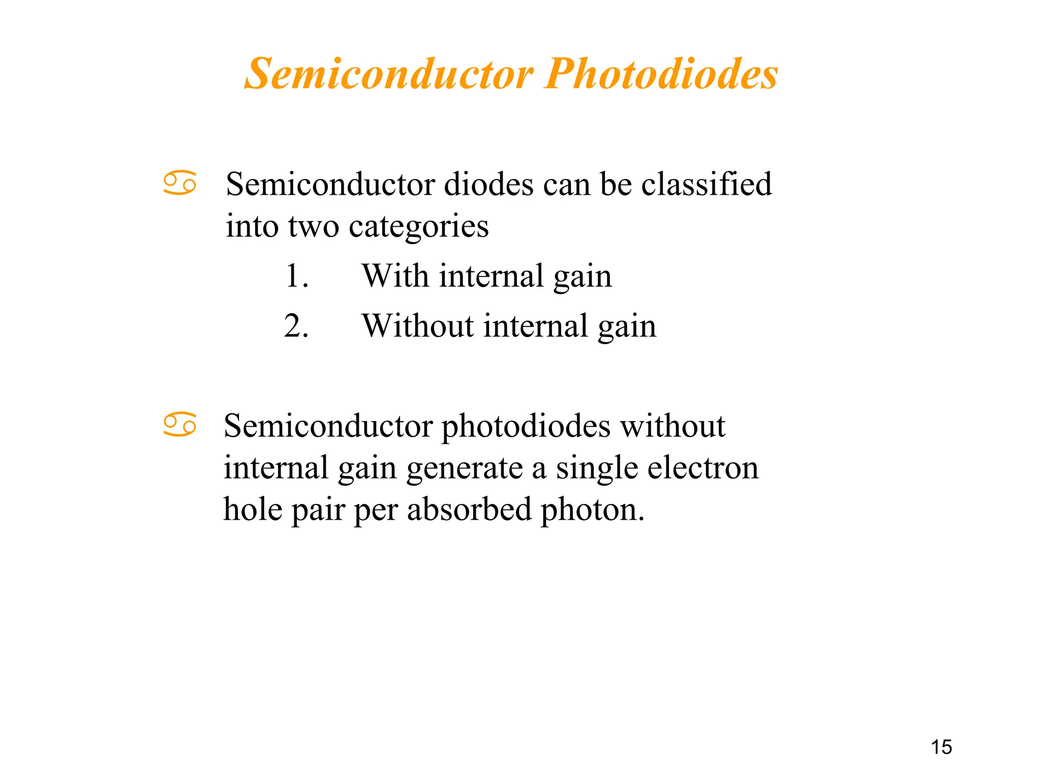  Semiconductor diodes can be classified
into two categories
1. With internal gain
2. Without internal gain
 Semiconductor photodiodes without
internal gain generate a single electron
hole pair per absorbed photon.
15
Semiconductor Photodiodes
 