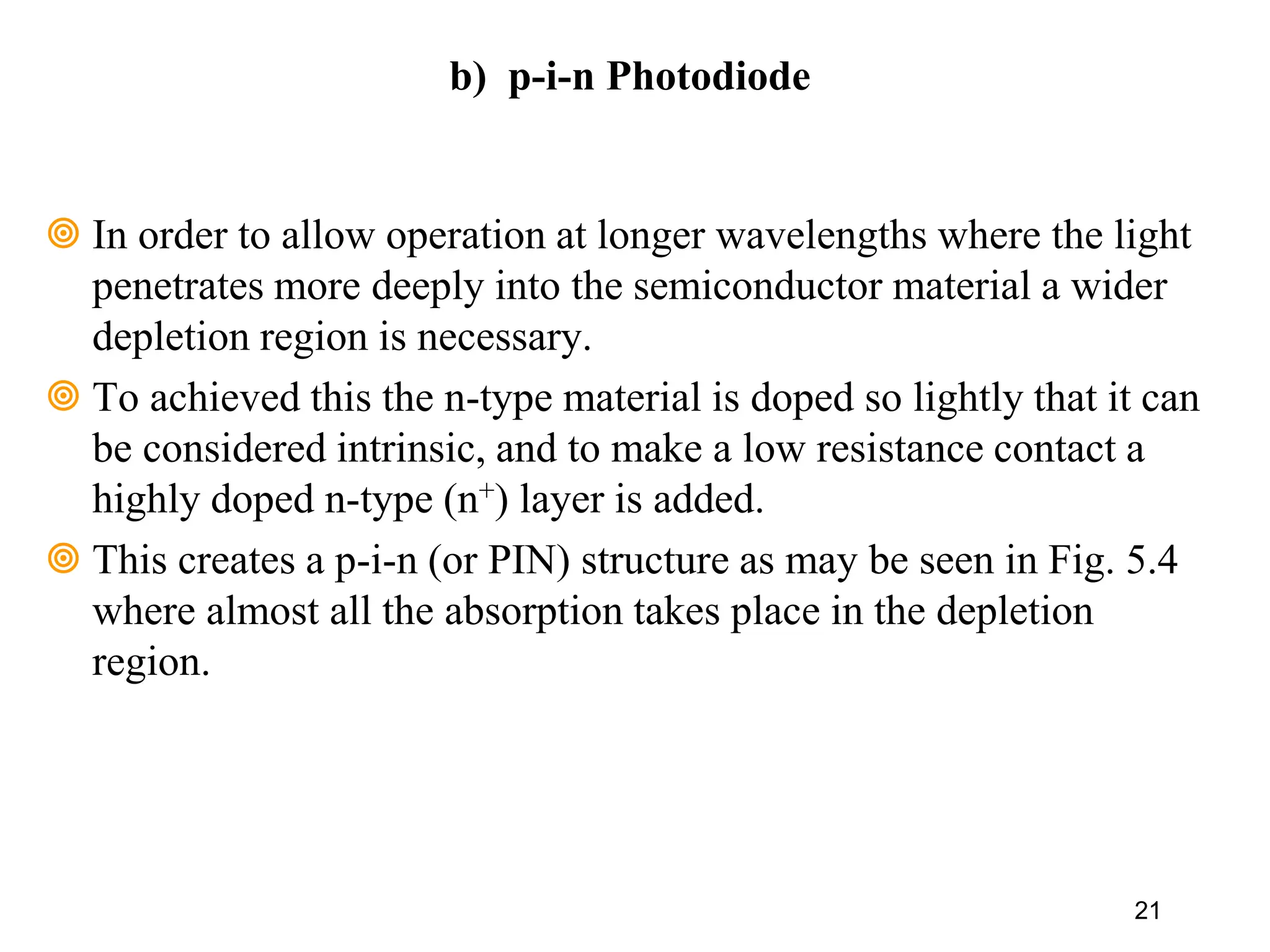 In order to allow operation at longer wavelengths where the light
penetrates more deeply into the semiconductor material a wider
depletion region is necessary.
 To achieved this the n-type material is doped so lightly that it can
be considered intrinsic, and to make a low resistance contact a
highly doped n-type (n+) layer is added.
 This creates a p-i-n (or PIN) structure as may be seen in Fig. 5.4
where almost all the absorption takes place in the depletion
region.
21
b) p-i-n Photodiode
 