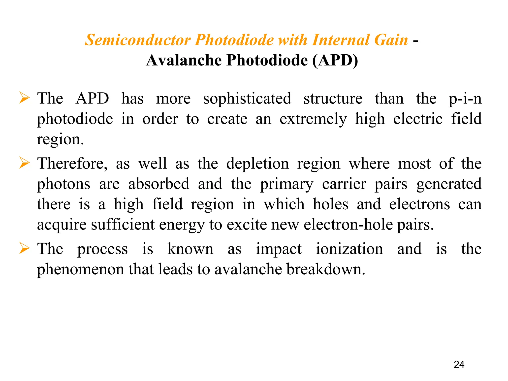 Semiconductor Photodiode with Internal Gain -
Avalanche Photodiode (APD)
 The APD has more sophisticated structure than the p-i-n
photodiode in order to create an extremely high electric field
region.
 Therefore, as well as the depletion region where most of the
photons are absorbed and the primary carrier pairs generated
there is a high field region in which holes and electrons can
acquire sufficient energy to excite new electron-hole pairs.
 The process is known as impact ionization and is the
phenomenon that leads to avalanche breakdown.
24
 