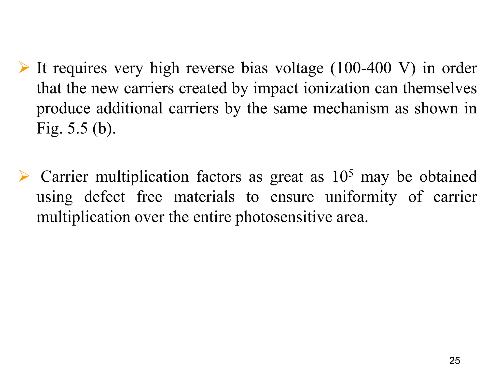 25
 It requires very high reverse bias voltage (100-400 V) in order
that the new carriers created by impact ionization can themselves
produce additional carriers by the same mechanism as shown in
Fig. 5.5 (b).
 Carrier multiplication factors as great as 105 may be obtained
using defect free materials to ensure uniformity of carrier
multiplication over the entire photosensitive area.
 