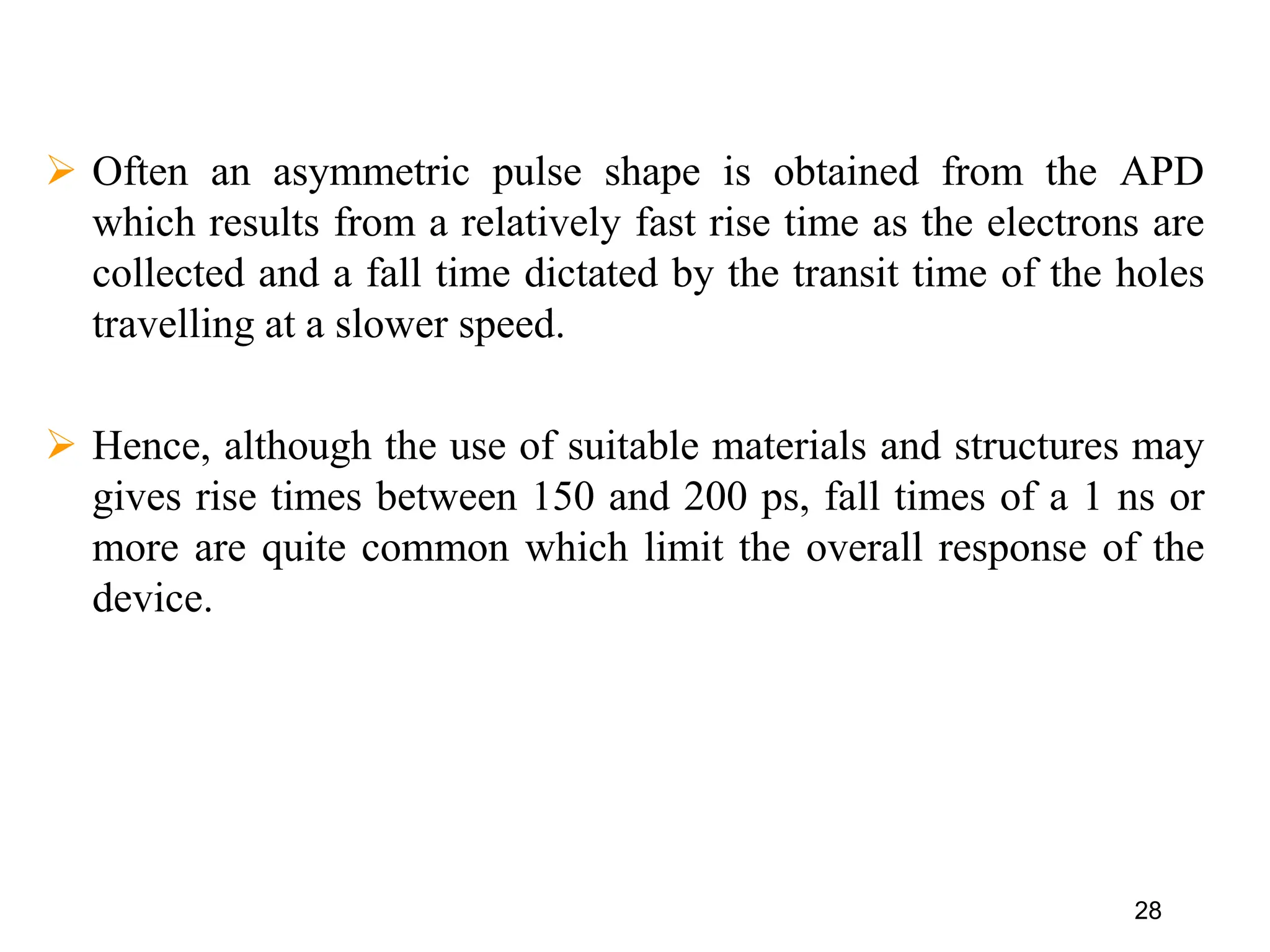 28
 Often an asymmetric pulse shape is obtained from the APD
which results from a relatively fast rise time as the electrons are
collected and a fall time dictated by the transit time of the holes
travelling at a slower speed.
 Hence, although the use of suitable materials and structures may
gives rise times between 150 and 200 ps, fall times of a 1 ns or
more are quite common which limit the overall response of the
device.
 