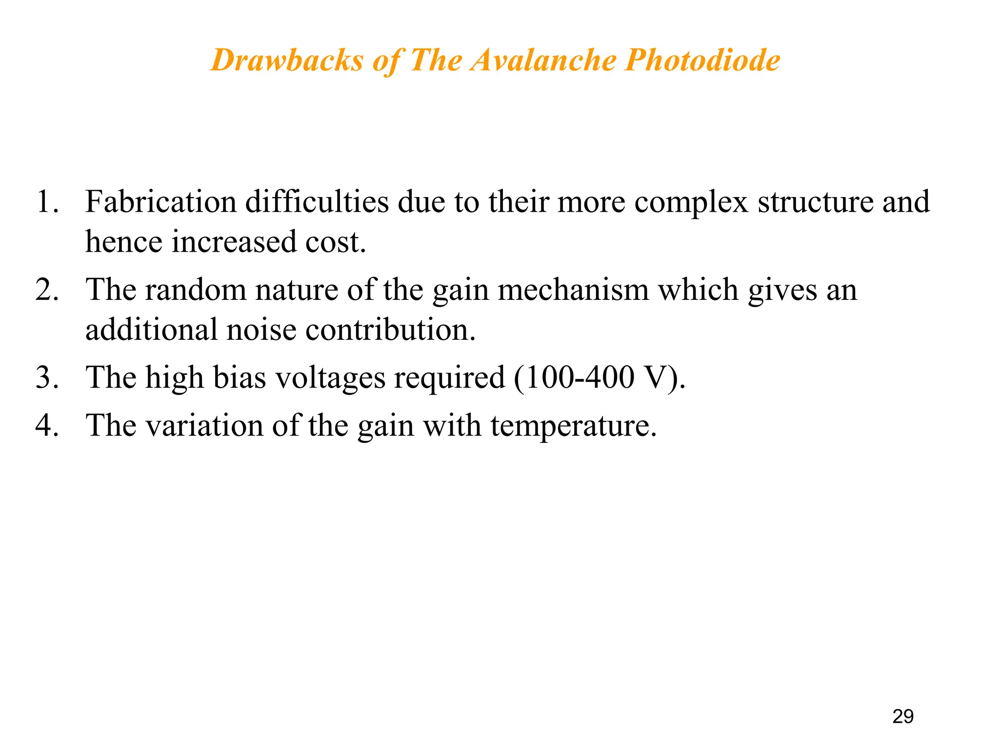 Drawbacks of The Avalanche Photodiode
1. Fabrication difficulties due to their more complex structure and
hence increased cost.
2. The random nature of the gain mechanism which gives an
additional noise contribution.
3. The high bias voltages required (100-400 V).
4. The variation of the gain with temperature.
29
 