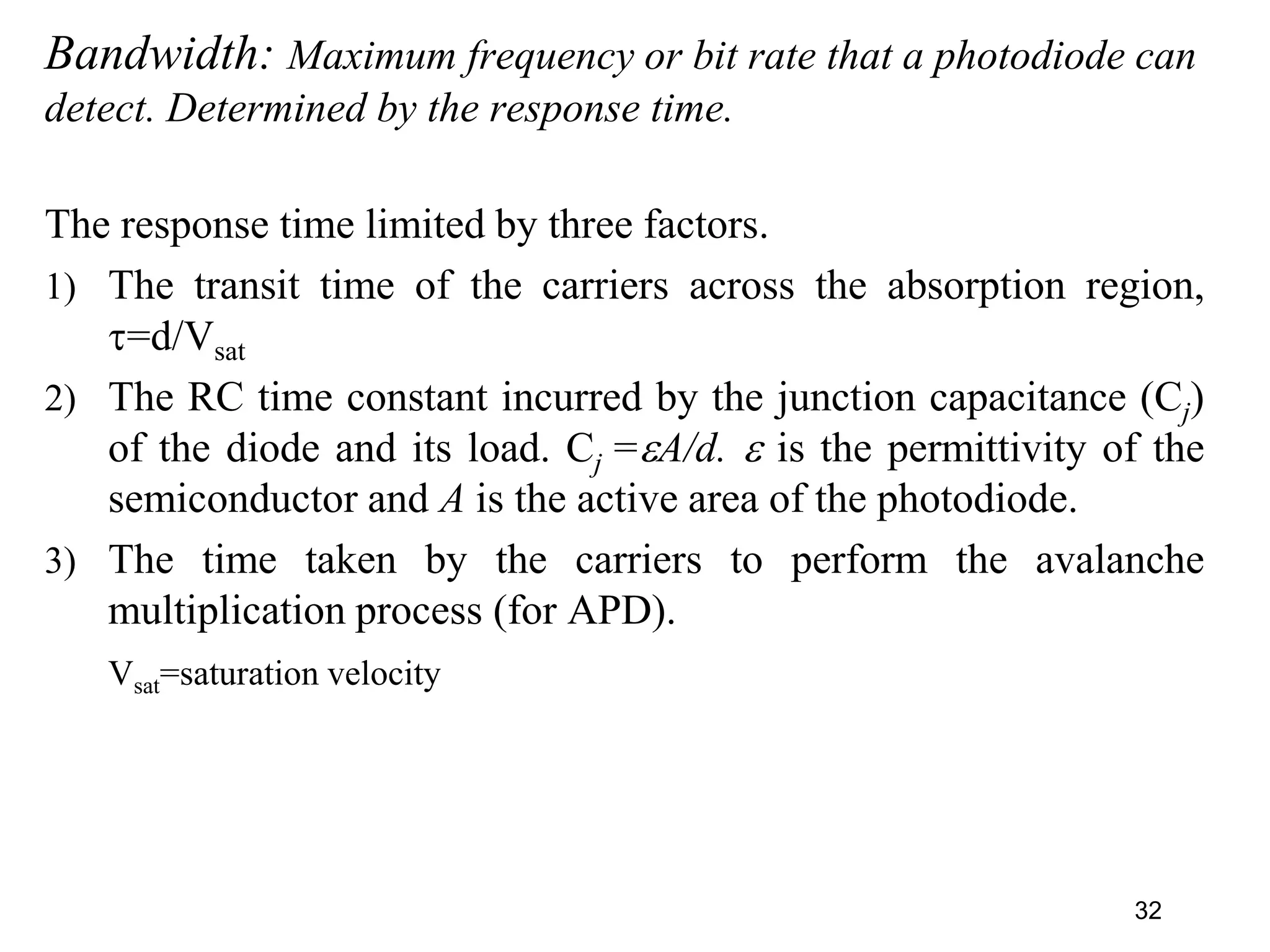 Bandwidth: Maximum frequency or bit rate that a photodiode can
detect. Determined by the response time.
The response time limited by three factors.
1) The transit time of the carriers across the absorption region,
=d/Vsat
2) The RC time constant incurred by the junction capacitance (Cj)
of the diode and its load. Cj =A/d.  is the permittivity of the
semiconductor and A is the active area of the photodiode.
3) The time taken by the carriers to perform the avalanche
multiplication process (for APD).
Vsat=saturation velocity
32
 