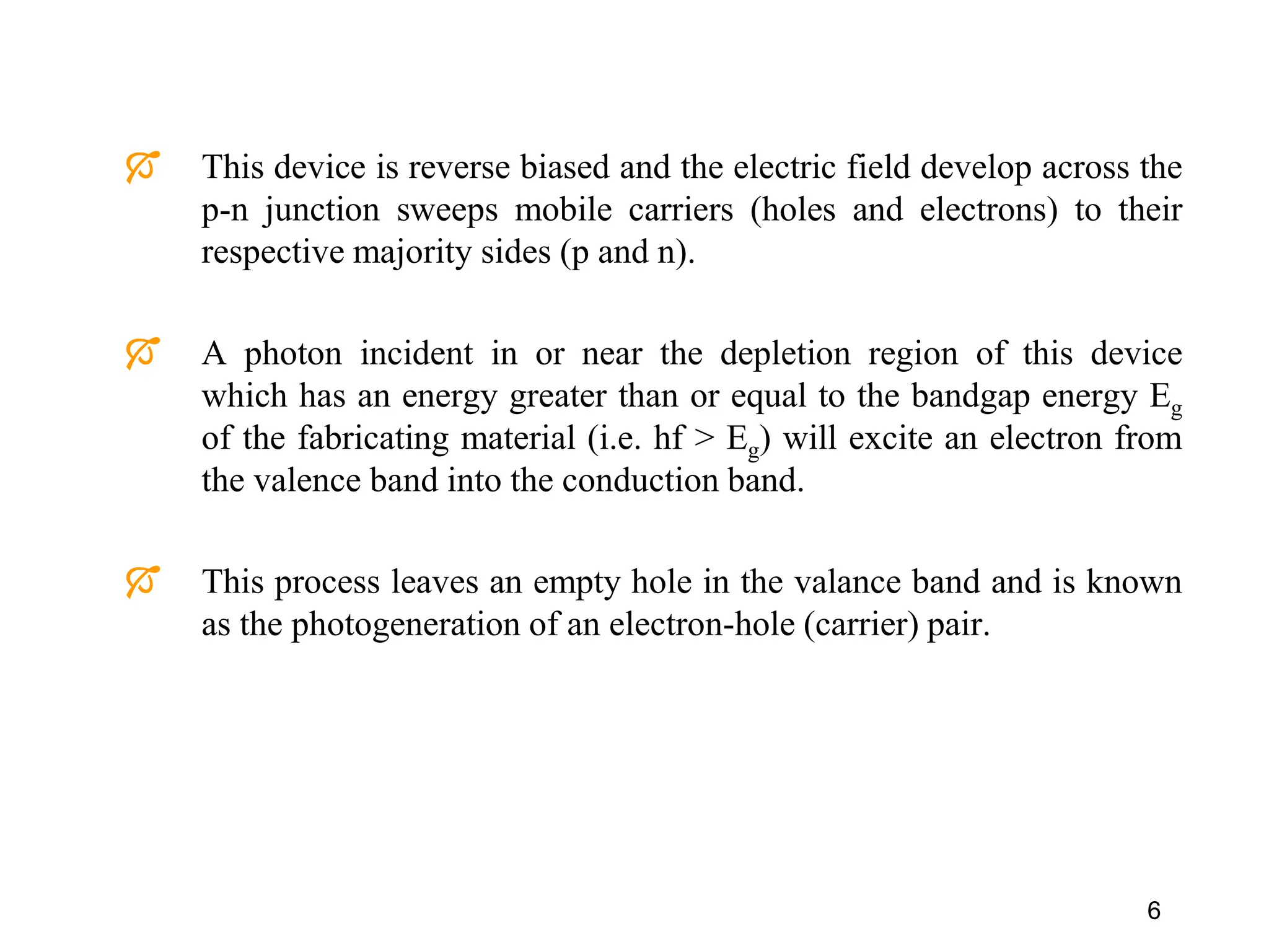  This device is reverse biased and the electric field develop across the
p-n junction sweeps mobile carriers (holes and electrons) to their
respective majority sides (p and n).
 A photon incident in or near the depletion region of this device
which has an energy greater than or equal to the bandgap energy Eg
of the fabricating material (i.e. hf > Eg) will excite an electron from
the valence band into the conduction band.
 This process leaves an empty hole in the valance band and is known
as the photogeneration of an electron-hole (carrier) pair.
6
 