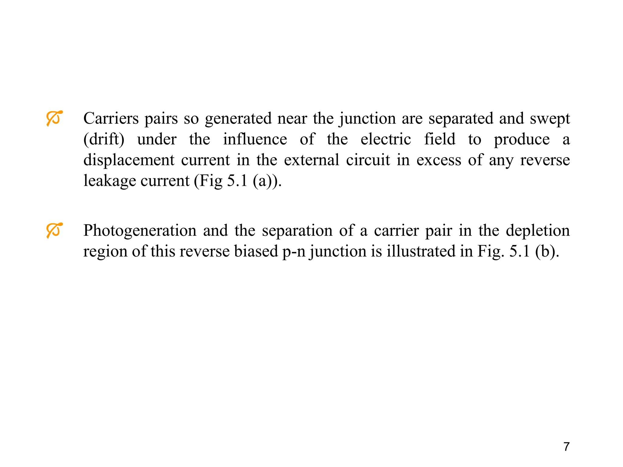7
 Carriers pairs so generated near the junction are separated and swept
(drift) under the influence of the electric field to produce a
displacement current in the external circuit in excess of any reverse
leakage current (Fig 5.1 (a)).
 Photogeneration and the separation of a carrier pair in the depletion
region of this reverse biased p-n junction is illustrated in Fig. 5.1 (b).
 