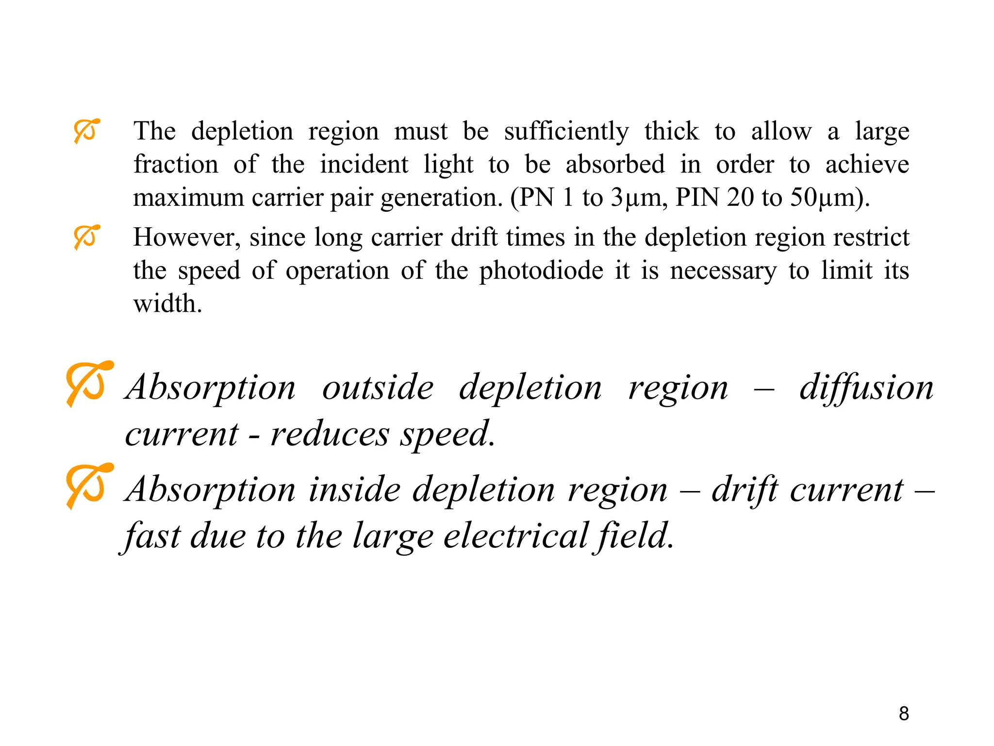 8
 Absorption outside depletion region – diffusion
current - reduces speed.
 Absorption inside depletion region – drift current –
fast due to the large electrical field.
 The depletion region must be sufficiently thick to allow a large
fraction of the incident light to be absorbed in order to achieve
maximum carrier pair generation. (PN 1 to 3µm, PIN 20 to 50µm).
 However, since long carrier drift times in the depletion region restrict
the speed of operation of the photodiode it is necessary to limit its
width.
 