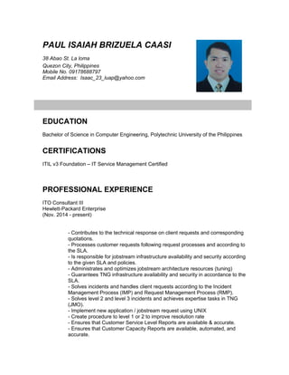 PAUL ISAIAH BRIZUELA CAASI
38 Abao St. La loma
Quezon City, Philippines
Mobile No. 09178688797
Email Address: Isaac_23_luap@yahoo.com
EDUCATION
Bachelor of Science in Computer Engineering, Polytechnic University of the Philippines
CERTIFICATIONS
ITIL v3 Foundation – IT Service Management Certified
PROFESSIONAL EXPERIENCE
ITO Consultant III
Hewlett-Packard Enterprise
(Nov. 2014 - present)
- Contributes to the technical response on client requests and corresponding
quotations.
- Processes customer requests following request processes and according to
the SLA.
- Is responsible for jobstream infrastructure availability and security according
to the given SLA and policies.
- Administrates and optimizes jobstream architecture resources (tuning)
- Guarantees TNG infrastructure availability and security in accordance to the
SLA.
- Solves incidents and handles client requests according to the Incident
Management Process (IMP) and Request Management Process (RMP).
- Solves level 2 and level 3 incidents and achieves expertise tasks in TNG
(JMO).
- Implement new application / jobstream request using UNIX
- Create procedure to level 1 or 2 to improve resolution rate
- Ensures that Customer Service Level Reports are available & accurate.
- Ensures that Customer Capacity Reports are available, automated, and
accurate.
 