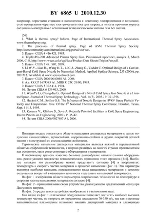 BY 6865 U 2010.12.30
2
например, пористыми стенками и подключена к источнику электропитания с возможно-
стью пропускания через нее электрического тока для нагрева, а полость прочного корпуса
соединена магистралью с источником технологического чистого газа без частиц.
(56)
1. What is thermal spray? Inform. Page of International Thermal Spray Association.
www.thermalspray.org.
2. The processes of thermal spray. Page of ASM Thermal Spray Society.
http://asmcommunity.asminternational.org/portal/site/tss/.
3. Патент США 4 416 421, 1983.
4. TriplexPro-200 Advanced Plasma Spray Gun. Рекламный проспект, выпуск 2, March
2006, С. 8, http://www.iwsco.co.kr/cgi/data/Product Data Sheets/TriplexPro.pdf.
5. Патент США 7 491 907, 2009.
6. Li W-Y., Liao H., Wang H-T., Li C-J., Zhang G., Coddet C. Optimal Design of a Conver-
gent-Barrel Cold Spray Nozzle by Numerical Method. Applied Surface Science, 253 (2006), pp.
707-713. Available at www.sciencedirect.com.
7. Патент США 2006/0040048 A1, 2006.
8. А.с. СССР 1674585 A1, МПК С 23С 26/00, 1993.
9. Патент США 5 302 414, 1994.
10. Патент США 6 139 913, 2000.
11. Wen-Ya Li, Chang-Jiu Li. Optimal Design of a Novel Cold Spray Gun Nozzle at a Limi-
ted Space. Journal of Thermal Spray Technology.- Vol. 14(3), 2005.- Р. 391-396.
12. Hackett C.M., Settles G.S. The Influence of Nozzle Design on HVOF Spray Particle Ve-
locity and Temperature. Proc. Of the 8th
National Thermal Spray Conference, Houston, Texas,
Sept. 11-15, 1995.
13. Kosarev V., Klinkov S., Sova A. Recently Patented facilities in Cold Spray Engineering.
Recent Patents on Engineering, 2007.- Р. 35-42.
14. Патент США 2006/0027687 A1, 2006.
Полезная модель относится к области напыления дисперсных материалов с целью по-
лучения износостойких, термостойких, коррозионно-стойких и других покрытий деталей
машин и конструкций со специальными свойствами.
Термическое напыление дисперсных материалов является важной и перспективной
областью современной технологии, с широко развитым во многих странах производством
как основного, так и сопутствующего оборудования и материалов.
К настоящему времени известно большое разнообразие напылительного оборудова-
ния, реализующего множество технологических принципов этого процесса [1-4]. Наибо-
лее наглядно это разнообразие можно представить согласно [4] в координатах:
температура и скорость частиц материала в процессе напыления (фиг. 1). Эти параметры
являются наиболее важными, определяющими виды напыляемых материалов и качество
получаемых покрытий в отношении плотности и адгезии к напыляемой поверхности.
На фиг. 1 изображены области параметров современных технологий по температуре и
скорости частиц напыляемых материалов согласно [4].
На фиг. 2 - принципиальная схема устройства, реализующего предлагаемый метод при
Джоулевом нагреве.
На фиг. 3 предлагаемое устройство изображено в увеличенном виде.
Как видно из фиг. 1, плазменное оборудование позволяет достигать наиболее высоких
температур частиц, но скорость их ограничена диапазоном 70-350 м/с, так как известные
напылительные плазмотроны позволяют вводить дисперсный материал в плазменную
 