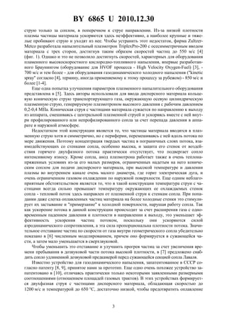 BY 6865 U 2010.12.30
3
струю только за соплом, в поперечном к струе направлении. Из-за низкой плотности
плазмы частицы материала ускоряются здесь неэффективно, а наиболее крупные и тяже-
лые пробивают струю и уходят из нее. Чтобы устранить этот недостаток, фирма Zultzer-
Metco разработала напылительный плазмотрон TriplexPro-200 с осесимметричным вводом
материала с трех сторон, достигнув таким образом скоростей частиц до 550 м/с [4]
(фиг. 1). Однако и это не позволило достигнуть скоростей, характерных для оборудования
пламенного высокоскоростного кислородно-топливного напыления, впервые разработан-
ного Браунингом (оборудование для HVOF процесса - High Velocity Oxygen-Fuel) [3], -
700 м/с и тем более - для оборудования газодинамического холодного напыления ("kinetic
spray" согласно [4], термину, иногда применяемому к этому процессу за рубежом) - 850 м/с и
более [1-4].
Еще одна попытка улучшения параметров плазменного напылительного оборудования
представлена в [5]. Здесь авторы использовали для ввода дисперсного материала кольце-
вую коническую струю транспортирующего газа, окружающую осевую цилиндрическую
плазменную струю, генерируемую плазмотроном высокого давления с рабочим давлением
0,2-0,4 МПа. Коническая струя с частицами материала сужается по направлению к выходу
из аппарата, смешиваясь с центральной плазменной струей и ускоряясь вместе с ней внут-
ри профилированного или непрофилированного сопла за счет перепада давления в аппа-
рате и наружной атмосфере.
Недостатком этой конструкции является то, что частицы материала вводятся в плаз-
менную струю хотя и симметрично, но с периферии, перемешиваясь с ней вдоль потока по
мере движения. Поэтому концентрация твердых частиц в пограничных слоях потока, вза-
имодействующих со стенками сопла, особенно высока, и защита его стенок от воздей-
ствия горячего двухфазного потока практически отсутствует, что подвергает сопло
интенсивному износу. Кроме сопла, анод плазмотрона работает также в очень теплона-
пряженных условиях из-за его малых размеров, ограниченных надетым на него кониче-
ским соплом для подачи дисперсного материала, при высокой температуре и давлении
плазмы во внутреннем канале очень малого диаметра, где горит электрическая дуга, и
очень ограниченном газовом охлаждении по наружной поверхности. Еще одним неблаго-
приятным обстоятельством является то, что в такой конструкции температура струи с ча-
стицами всегда сильно превышает температуру окружающих ее охлаждаемых стенок
сопла - тепловой поток здесь направлен от плазменной струи к стенкам сопла. При попа-
дании даже слегка оплавленных частиц материала на более холодные стенки это стимули-
рует их застывание и "примерзание" к холодной поверхности, нарушая работу сопла. Так
как ускорение потока в данной конструкции происходит за счет расширения газа с одно-
временным падением давления и плотности в направлении к выходу, это уменьшает эф-
фективность ускорения частиц потоком, поскольку они ускоряются силой
аэродинамического сопротивления, а эта сила пропорциональна плотности потока. Значи-
тельное отставание частиц по скорости от газа внутри геометрического сопла убедительно
показано в [6] численным моделированием, причем оно формируется в сужающейся ча-
сти, а затем мало уменьшается в сверхзвуковой.
Чтобы уменьшить это отставание и улучшить прогрев частиц за счет увеличения вре-
мени пребывания в дозвуковой части потока высокой плотности, в [7] предложено снаб-
дить сопло удлиненной дозвуковой предкамерой перед сужающейся секцией сопла Лаваля.
Известно устройство для газодинамического напыления, запатентованное в СССР со-
гласно патенту [8, 9], принятое нами за прототип. Еще одно очень похожее устройство за-
патентовано в [10], отличаясь практически только некоторыми заявленными размерными
соотношениями (отношением площадей газовых трактов). В этих устройствах формирует-
ся двухфазная струя с частицами дисперсного материала, обладающая скоростью до
1200 м/с и температурой до 650 °С, достаточно низкой, чтобы предотвратить оплавление
 