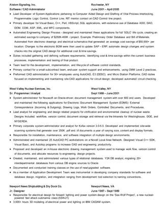 Alstom Signaling, Inc. Rochester, NY
Software / CAD Administrator June 2001 – April 2005
 Lead Developer of System Applications pertaining to Computer Aided Design and Drafting of Vital Process Interlocking,
Programmable Logic Control, Control Line, RIT mentor contact on CAD Control line project.
 Primary developer for Visual Basic, C++, Perl, VBScript, SQL applications, with extensive use of Database ADO, DAO,
DOM, COM, ASP, XML, and MFC components.
 Automated Engineering Design Process - designed and maintained these applications for full ‘SDLC’ life cycle, creating an
estimated savings to company of $250K-400K / project. Example: Preliminary Order Database and Bill of Materials:
Automated from electronic drawings and electrical schematics that generated an average cost savings of $50,000+ per
location. Changes to the electronic BOM were then used to update SAP – ERP, automate design changes and system
checks into the original CAD design for additional cost & time savings.
 Duties included gathering and defining software requirements, identifying cost & time savings within the current business
processes, implementation and testing of final product.
 Team lead for the development, implementation, and lifecycle of software control standards.
 Primary contact for a small subcontract team, end-user system support and enhancements, using CMM Level 2 practices.
 Preformed CAD administration for 30+ employees using AutoCAD, E3 (DDSC), and Micro Station Platforms. CAD duties
focused on implementing and maintaining site CAD applications for circuit design; developed automated circuit checking.
West Valley Nuclear Services, Inc. West Valley, NY
Sr. Programmer / Analyst Sept 1989 – June 2001
 System administrator for Novasoft an Oracle-driven document management system with over 800 end users. Developed
and maintained the following applications for Electronic Document Management System (EDMS): External
Correspondence (Incoming & Outgoing), Drawing Logs, Work Orders, Controlled Documents, and Procedures.
 Lead analyst for engineering and design related projects for vitrification and environmental cleanup of nuclear waste.
Designs Included: workflow, version control, document storage and retrieval via the Intranets for Westinghouse, DOE, and
NYSERDA.
 Primary corporate system administrator and analyst for Kofax version 3.0-5.0. Developed and implemented site-wide
scanning systems that generate over 250K .pdf and .tif documents a year of varying size, content and display formats.
 Responsible for installation, maintenance, and software integration of multiple design environments.
 Administrated and maintained 25 AutoCAD PC workstations on a Novell Local Area Network. Designed Visual C++ SDK,
Visual Basic, and Autolisp programs to increase CAD and engineering productivity.
 Proposed and developed an in-house electronic drawing management system used to manage work flow, version control
of documents, and allocate resources to engineering design projects.
 Created, maintained, and administered various types of relational databases. Y2K DB analyst, migrating 20+
interdepartmental databases from various DB engine sources to Oracle.
 Documented and conducted training classes on the use of new/upgraded software.
 As a member of Application Development Team was instrumental in developing company standards for software and
database design, migration, and integration ranging from development tool selection to naming conventions.
Newport News Shipbuilding & Dry Dock Co. Newport News, VA
Jr. Designer June 1987 – Sept 1989
 Responsible for electrical design for forward lighting and power system design on the ‘Sea Wolf Project’, a new nuclear-
powered fast attack submarine class (SSN-21)
 3,000+ hours 3D modeling of electrical power and lighting on IBM CADAM system.
 