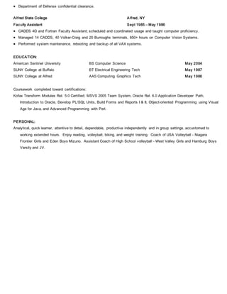  Department of Defense confidential clearance.
Alfred State College Alfred, NY
Faculty Assistant Sept 1985 – May 1986
 CADDS 4D and Fortran Faculty Assistant; scheduled and coordinated usage and taught computer proficiency.
 Managed 14 CADDS, 40 Volker-Craig and 20 Burroughs terminals, 650+ hours on Computer Vision Systems.
 Performed system maintenance, rebooting and backup of all VAX systems.
EDUCATION:
American Sentinel University BS Computer Science May 2004
SUNY College at Buffalo BT Electrical Engineering Tech May 1987
SUNY College at Alfred AAS Computing Graphics Tech May 1986
Coursework completed toward certifications:
Kofax Transform Modules Rel. 5.0 Certified; MSVS 2005 Team System, Oracle Rel. 6.0 Application Developer Path,
Introduction to Oracle, Develop PL/SQL Units, Build Forms and Reports I & II, Object-oriented Programming using Visual
Age for Java, and Advanced Programming with Perl.
PERSONAL:
Analytical, quick learner, attentive to detail, dependable, productive independently and in group settings, accustomed to
working extended hours. Enjoy reading, volleyball, biking, and weight training. Coach of USA Volleyball - Niagara
Frontier Girls and Eden Boys Mizuno. Assistant Coach of High School volleyball - West Valley Girls and Hamburg Boys
Varsity and JV.
 