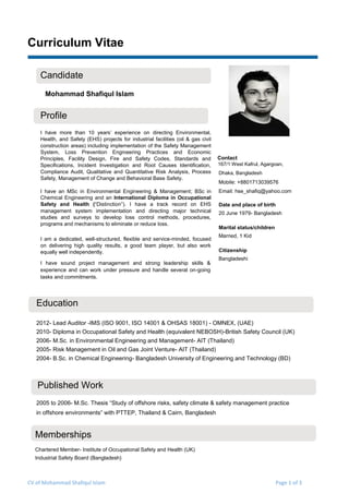 CV of Mohammad Shafiqul Islam Page 1 of 3
Curriculum Vitae
Candidate
Mohammad Shafiqul Islam
Profile
I have more than 10 years’ experience on directing Environmental,
Health, and Safety (EHS) projects for industrial facilities (oil & gas civil
construction areas) including implementation of the Safety Management
System, Loss Prevention Engineering Practices and Economic
Principles, Facility Design, Fire and Safety Codes, Standards and
Specifications, Incident Investigation and Root Causes Identification,
Compliance Audit, Qualitative and Quantitative Risk Analysis, Process
Safety, Management of Change and Behavioral Base Safety.
I have an MSc in Environmental Engineering & Management; BSc in
Chemical Engineering and an International Diploma in Occupational
Safety and Health (“Distinction”). I have a track record on EHS
management system implementation and directing major technical
studies and surveys to develop loss control methods, procedures,
programs and mechanisms to eliminate or reduce loss.
I am a dedicated, well-structured, flexible and service-minded, focused
on delivering high quality results, a good team player, but also work
equally well independently.
I have sound project management and strong leadership skills &
experience and can work under pressure and handle several on-going
tasks and commitments.
Contact
167/1 West Kafrul, Agargoan,
Dhaka, Bangladesh
Mobile: +8801713039576
Email: hse_shafiq@yahoo.com
Date and place of birth
20 June 1979- Bangladesh
Marital status/children
Married, 1 Kid
Citizenship
Bangladeshi
Education
2012- Lead Auditor -IMS (ISO 9001, ISO 14001 & OHSAS 18001) - OMNEX, (UAE)
2010- Diploma in Occupational Safety and Health (equivalent NEBOSH)-British Safety Council (UK)
2006- M.Sc. in Environmental Engineering and Management- AIT (Thailand)
2005- Risk Management in Oil and Gas Joint Venture- AIT (Thailand)
2004- B.Sc. in Chemical Engineering- Bangladesh University of Engineering and Technology (BD)
Published Work
2005 to 2006- M.Sc. Thesis “Study of offshore risks, safety climate & safety management practice
in offshore environments” with PTTEP, Thailand & Cairn, Bangladesh
Memberships
Chartered Member- Institute of Occupational Safety and Health (UK)
Industrial Safety Board (Bangladesh)
 