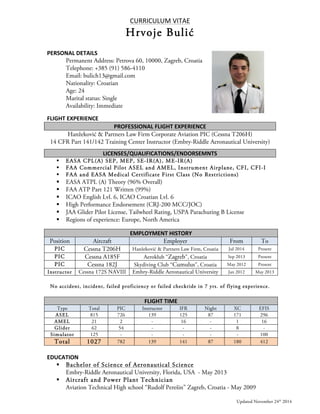 CURRICULUM 
VITAE 
Hrvoje Bulić 
PERSONAL 
DETAILS 
Permanent Address: Petrova 60, 10000, Zagreb, Croatia 
Telephone: +385 (91) 586-4110 
Email: bulich13@gmail.com 
Nationality: Croatian 
Age: 24 
Marital status: Single 
Availability: Immediate 
FLIGHT 
EXPERIENCE 
PROFESSIONAL 
FLIGHT 
EXPERIENCE 
Hanžeković & Partners Law Firm Corporate Aviation PIC (Cessna T206H) 
14 CFR Part 141/142 Training Center Instructor (Embry-Riddle Aeronautical University) 
LICENSES/QUALIFICATIONS/ENDORSEMNTS 
§ EASA CPL(A) SEP, MEP, SE-IR(A), ME-IR(A) 
§ FAA Commercial Pilot ASEL and AMEL, Instrument Airplane, CFI, CFI-I 
§ FAA and EASA Medical Certificate First Class (No Restrictions) 
§ EASA ATPL (A) Theory (96% Overall) 
§ FAA ATP Part 121 Written (99%) 
§ ICAO English Lvl. 6, ICAO Croatian Lvl. 6 
§ High Performance Endorsement (CRJ-200 MCC/JOC) 
§ JAA Glider Pilot License, Tailwheel Rating, USPA Parachuting B License 
§ Regions of experience: Europe, North America 
EMPLOYMENT 
HISTORY 
Position Aircraft Employer From To 
PIC Cessna T206H Hanžeković & Partners Law Firm, Croatia Jul 2014 Present 
PIC Cessna A185F Aeroklub “Zagreb”, Croatia Sep 2013 Present 
PIC Cessna 182J Skydiving Club “Cumulus”, Croatia May 2012 Present 
Instructor Cessna 172S NAVIII Embry-Riddle Aeronautical University Jan 2012 May 2013 
No accident, incident, failed proficiency or failed checkride in 7 yrs. of flying experience. 
FLIGHT 
TIME 
Type Total PIC Instructor IFR Night XC EFIS 
ASEL 815 726 139 125 87 171 296 
AMEL 21 2 - 16 - 1 16 
Glider 62 54 - - - 8 - 
Simulator 125 - - - - - 100 
Total 1027 782 139 141 87 180 412 
EDUCATION 
§ Bachelor of Science of Aeronautical Science 
Embry-Riddle Aeronautical University, Florida, USA - May 2013 
§ Aircraft and Power Plant Technician 
Aviation Technical High school “Rudolf Perešin” Zagreb, Croatia - May 2009 
Updated November 24th 2014 
