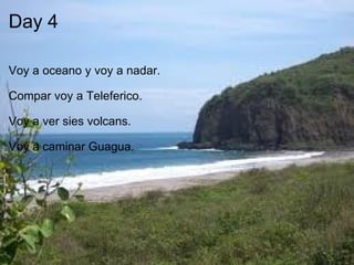Day 4     Voy a oceano y voy a nadar.     Compar voy a Teleferico.    Voy a ver sies volcans.   Voy a caminar Guagua. 