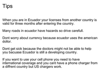 Tips When you are in Ecuador your licenses from another country is valid for three months after entering the country.    Many roads in ecuador have hazards so drive carefull.    Dont worry about currency because ecuador uses the american dollor.     Dont get sick because the doctors might not be able to help you bacuase Ecuador is still a developing country.    If you want to use your cell phone you need to have international coverage and you cant have a phone charger from a diffrent country but US chargers work.  