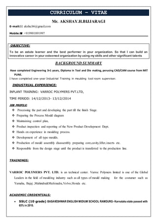 CURRICULUM – VITAE
Mr. AKSHAY.H.BIJJARAGI
E-mail: akshu.b6@gmail.com
Mobile: +919901891997
OBJECTIVE:
To be an astute learner and the best performer in your organization. So that I can build an
innovative career in your esteemed organization by using my skills and other significant talents
BACKGROUND SUMMARY
Have completed Engineering 3+1 years, Diploma in Tool and Die making, perusing CAD/CAM course from MIT
PUNE.
I have completed one-year Industrial Training in moulding tool room superviser.
INDUSTRIAL EXPERIENCE:
INPLANT TRAINING: VARROC POLYMERS PVT.LTD,
TIME PERIOD: 14/12/2013- 13/12/2014
JOB PROFILE:
 Processing the part and developing the part till the finish Stage.
 Preparing the Process Mould diagram
 Maintaining control plan,
 Product inspection and reporting of the New Product Development Dept.
 Hands on experience in moulding process.
 Development of all type moulds.
 Production of mould assembly disassembly preparing core,cavity,lifter,inserts etc.
 Responsible from the design stage until the product is transferred to the production line.
TRAININGS:
VARROC POLYMERS PVT. LTD. is an technical center. Varroc Polymers limited is one of the Global
Leaders in the field of moulding industry such as all types of mould making for the costumer such as
Yamaha, Bajaj ,Mahindra&Mahinadra,Volvo,Honda etc.
ACADEMIC CREDENTIALS:
 SSLC (10 grade) BASAVESHWAR ENGLISH MIDIUM SCHOOL RAMDURG- Karnataka state passed with
65% in 2010.
 