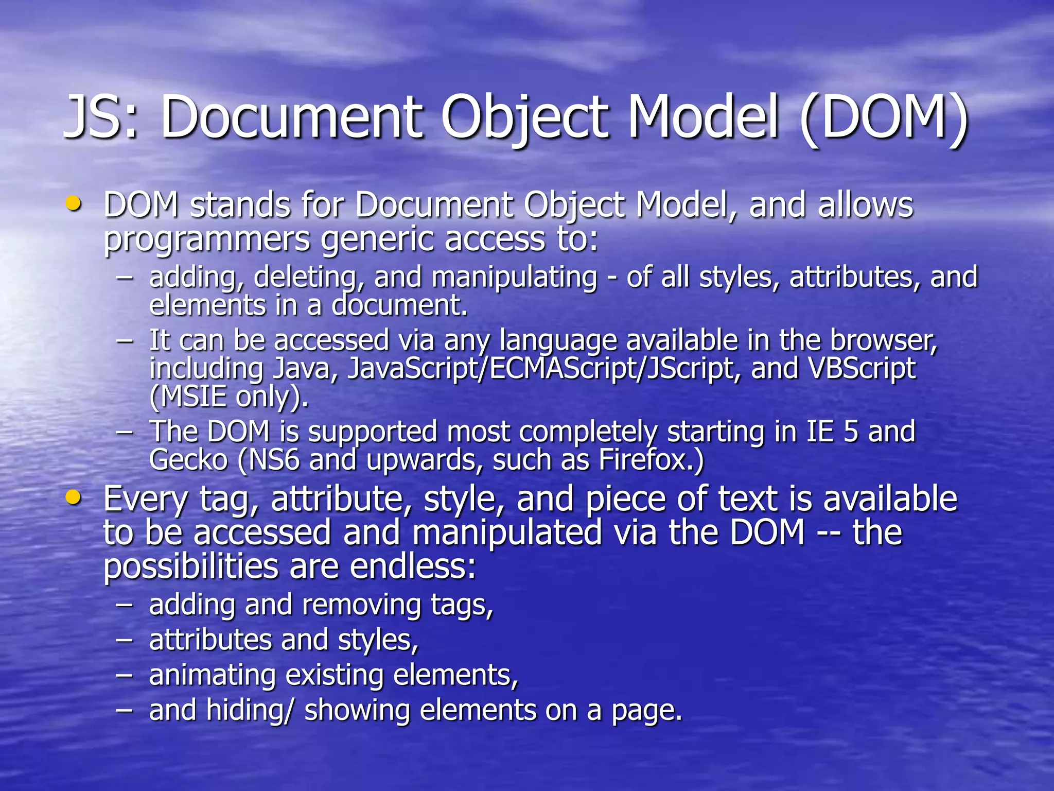 JS: Document Object Model (DOM)
• DOM stands for Document Object Model, and allows
programmers generic access to:
– adding, deleting, and manipulating - of all styles, attributes, and
elements in a document.
– It can be accessed via any language available in the browser,
including Java, JavaScript/ECMAScript/JScript, and VBScript
(MSIE only).
– The DOM is supported most completely starting in IE 5 and
Gecko (NS6 and upwards, such as Firefox.)
• Every tag, attribute, style, and piece of text is available
to be accessed and manipulated via the DOM -- the
possibilities are endless:
– adding and removing tags,
– attributes and styles,
– animating existing elements,
– and hiding/ showing elements on a page.
 