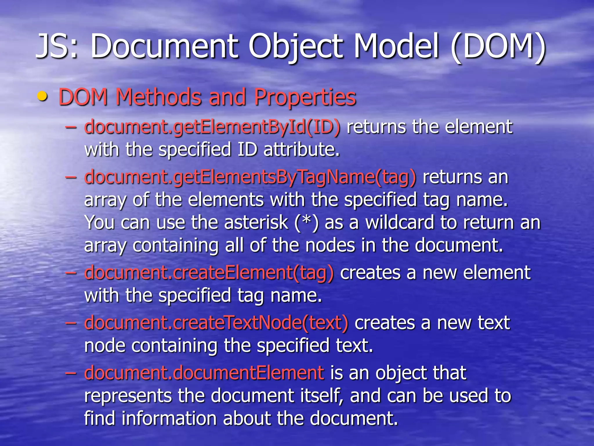 JS: Document Object Model (DOM)
• DOM Methods and Properties
– document.getElementById(ID) returns the element
with the specified ID attribute.
– document.getElementsByTagName(tag) returns an
array of the elements with the specified tag name.
You can use the asterisk (*) as a wildcard to return an
array containing all of the nodes in the document.
– document.createElement(tag) creates a new element
with the specified tag name.
– document.createTextNode(text) creates a new text
node containing the specified text.
– document.documentElement is an object that
represents the document itself, and can be used to
find information about the document.
 
