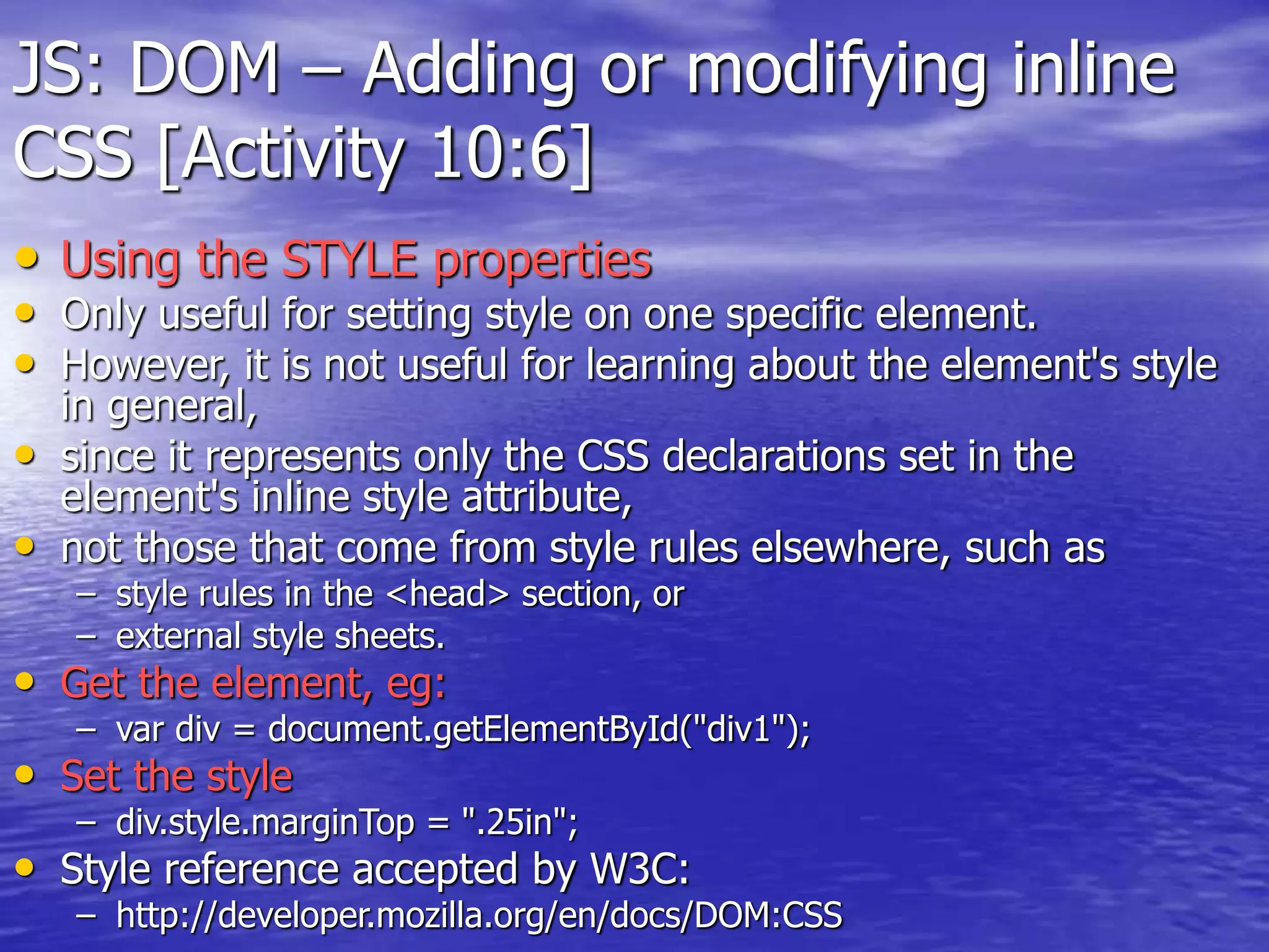 JS: DOM – Adding or modifying inline
CSS [Activity 10:6]
• Using the STYLE properties
• Only useful for setting style on one specific element.
• However, it is not useful for learning about the element's style
in general,
• since it represents only the CSS declarations set in the
element's inline style attribute,
• not those that come from style rules elsewhere, such as
– style rules in the <head> section, or
– external style sheets.
• Get the element, eg:
– var div = document.getElementById("div1");
• Set the style
– div.style.marginTop = ".25in";
• Style reference accepted by W3C:
– http://developer.mozilla.org/en/docs/DOM:CSS
 