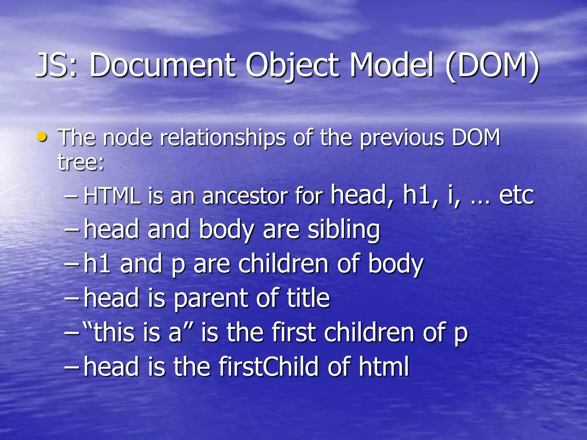 JS: Document Object Model (DOM)
• The node relationships of the previous DOM
tree:
– HTML is an ancestor for head, h1, i, … etc
– head and body are sibling
– h1 and p are children of body
– head is parent of title
– “this is a” is the first children of p
– head is the firstChild of html
 
