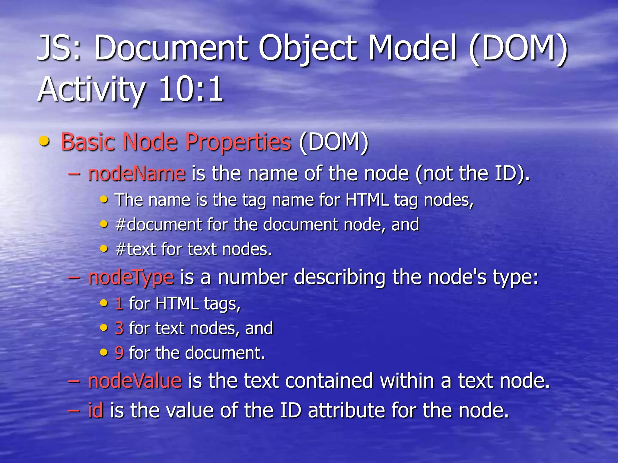 JS: Document Object Model (DOM)
Activity 10:1
• Basic Node Properties (DOM)
– nodeName is the name of the node (not the ID).
• The name is the tag name for HTML tag nodes,
• #document for the document node, and
• #text for text nodes.
– nodeType is a number describing the node's type:
• 1 for HTML tags,
• 3 for text nodes, and
• 9 for the document.
– nodeValue is the text contained within a text node.
– id is the value of the ID attribute for the node.
 