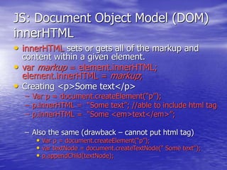 JS: Document Object Model (DOM)
innerHTML
• innerHTML sets or gets all of the markup and
content within a given element.
• var markup = element.innerHTML;
element.innerHTML = markup;
• Creating <p>Some text</p>
– Var p = document.createElement(“p”);
– p.innerHTML = “Some text”; //able to include html tag
– p.innerHTML = “Some <em>text</em>”;
– Also the same (drawback – cannot put html tag)
• Var p = document.createElement(“p”);
• var textNode = document.createTextNode(" Some text");
• p.appendChild(textNode);
 