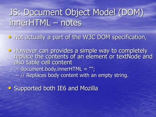 JS: Document Object Model (DOM)
innerHTML – notes
• Not actually a part of the W3C DOM specification,
• However can provides a simple way to completely
replace the contents of an element or textNode and
also table cell content
– document.body.innerHTML = "";
– // Replaces body content with an empty string.
• Supported both IE6 and Mozilla
 
